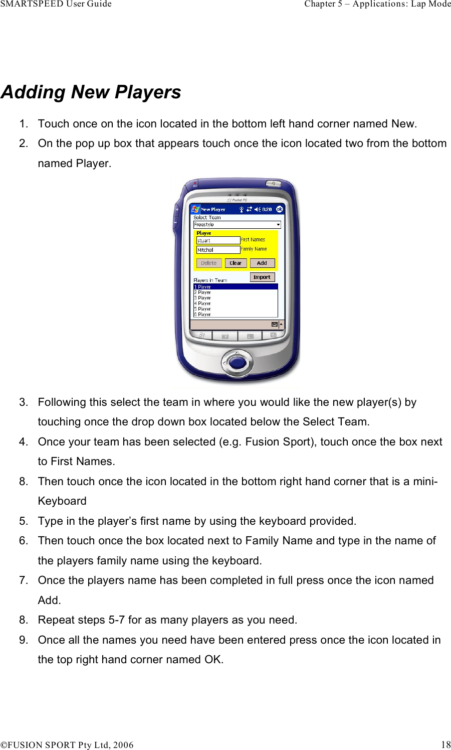 SMARTSPEED User Guide    Chapter 5 – Applications: Lap Mode !FUSION SPORT Pty Ltd, 2006    18  Adding New Players 1.  Touch once on the icon located in the bottom left hand corner named New. 2.  On the pop up box that appears touch once the icon located two from the bottom named Player.   3.  Following this select the team in where you would like the new player(s) by touching once the drop down box located below the Select Team. 4.  Once your team has been selected (e.g. Fusion Sport), touch once the box next to First Names. 8.  Then touch once the icon located in the bottom right hand corner that is a mini-Keyboard 5.  Type in the player’s first name by using the keyboard provided. 6.  Then touch once the box located next to Family Name and type in the name of the players family name using the keyboard. 7.  Once the players name has been completed in full press once the icon named Add. 8.  Repeat steps 5-7 for as many players as you need. 9.  Once all the names you need have been entered press once the icon located in the top right hand corner named OK.  