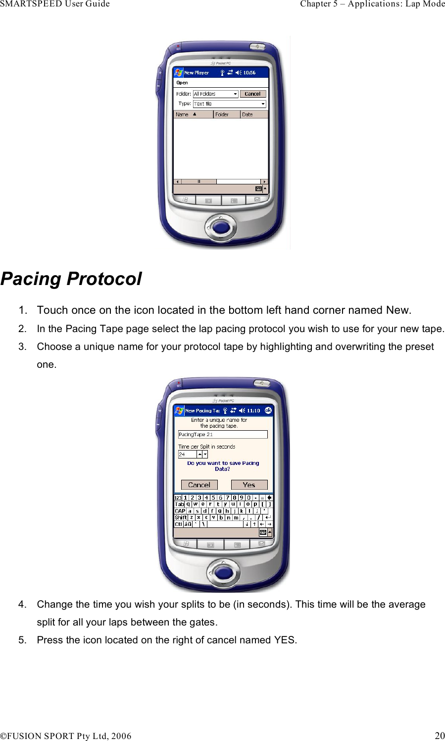 SMARTSPEED User Guide    Chapter 5 – Applications: Lap Mode !FUSION SPORT Pty Ltd, 2006    20  Pacing Protocol 1.  Touch once on the icon located in the bottom left hand corner named New. 2.  In the Pacing Tape page select the lap pacing protocol you wish to use for your new tape. 3.  Choose a unique name for your protocol tape by highlighting and overwriting the preset one.  4.  Change the time you wish your splits to be (in seconds). This time will be the average split for all your laps between the gates.  5.  Press the icon located on the right of cancel named YES. 