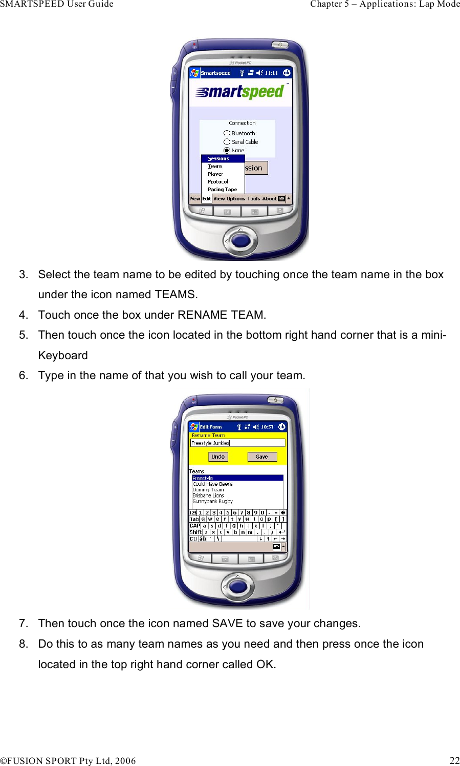 SMARTSPEED User Guide    Chapter 5 – Applications: Lap Mode !FUSION SPORT Pty Ltd, 2006    22  3.  Select the team name to be edited by touching once the team name in the box under the icon named TEAMS. 4.  Touch once the box under RENAME TEAM. 5.  Then touch once the icon located in the bottom right hand corner that is a mini-Keyboard 6.  Type in the name of that you wish to call your team.  7.  Then touch once the icon named SAVE to save your changes. 8.  Do this to as many team names as you need and then press once the icon located in the top right hand corner called OK.  