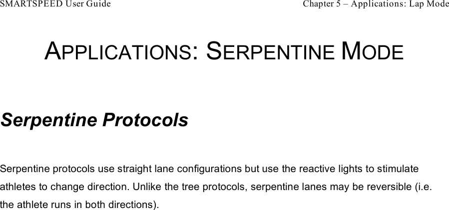 SMARTSPEED User Guide    Chapter 5 – Applications: Lap Mode APPLICATIONS: SERPENTINE MODE  Serpentine Protocols  Serpentine protocols use straight lane configurations but use the reactive lights to stimulate athletes to change direction. Unlike the tree protocols, serpentine lanes may be reversible (i.e. the athlete runs in both directions). 