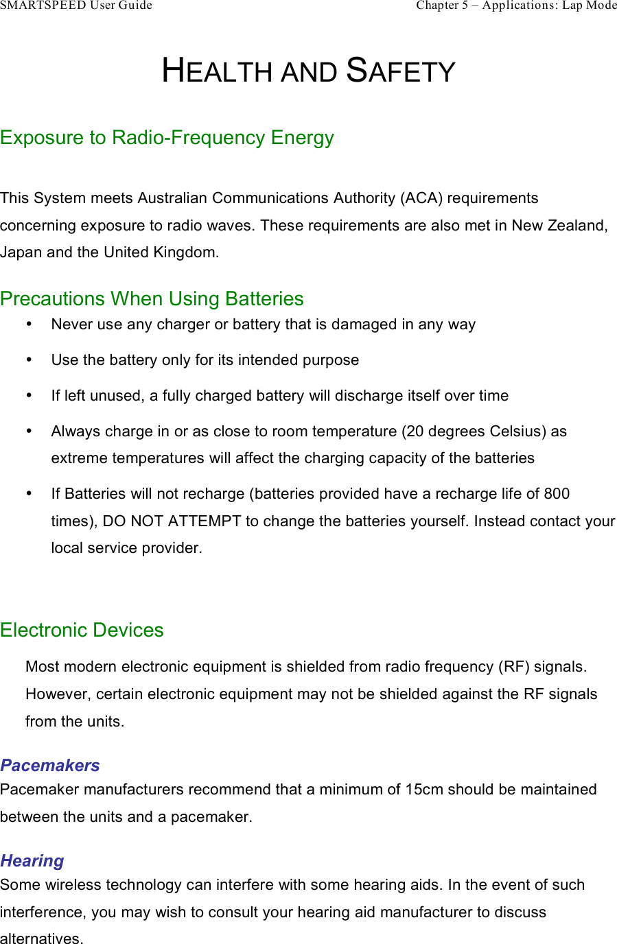 SMARTSPEED User Guide    Chapter 5 – Applications: Lap Mode HEALTH AND SAFETY Exposure to Radio-Frequency Energy  This System meets Australian Communications Authority (ACA) requirements concerning exposure to radio waves. These requirements are also met in New Zealand, Japan and the United Kingdom. Precautions When Using Batteries •  Never use any charger or battery that is damaged in any way •  Use the battery only for its intended purpose •  If left unused, a fully charged battery will discharge itself over time •  Always charge in or as close to room temperature (20 degrees Celsius) as extreme temperatures will affect the charging capacity of the batteries •  If Batteries will not recharge (batteries provided have a recharge life of 800 times), DO NOT ATTEMPT to change the batteries yourself. Instead contact your local service provider.  Electronic Devices Most modern electronic equipment is shielded from radio frequency (RF) signals. However, certain electronic equipment may not be shielded against the RF signals from the units.  Pacemakers Pacemaker manufacturers recommend that a minimum of 15cm should be maintained between the units and a pacemaker.  Hearing Some wireless technology can interfere with some hearing aids. In the event of such interference, you may wish to consult your hearing aid manufacturer to discuss alternatives. 