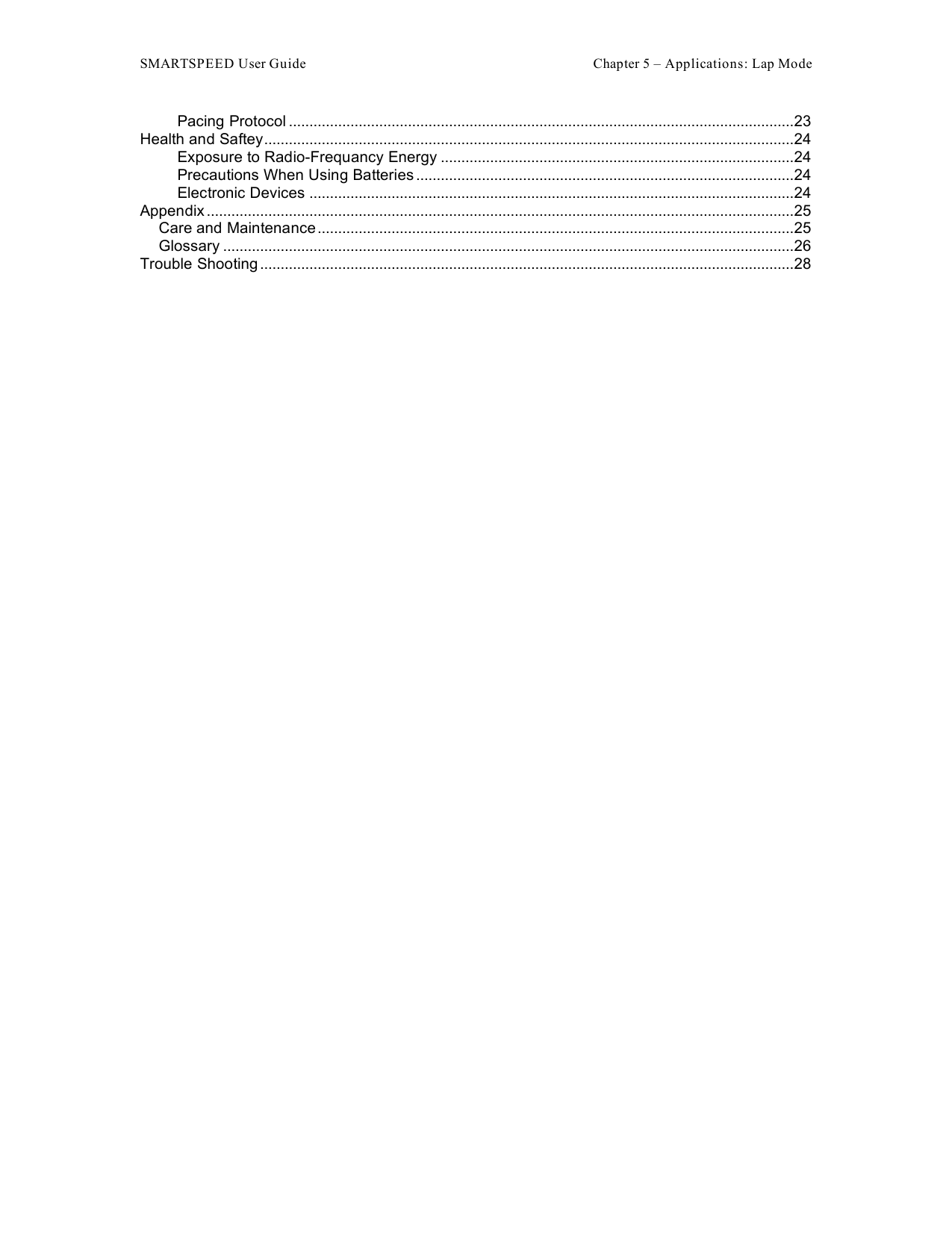 SMARTSPEED User Guide    Chapter 5 – Applications: Lap Mode Pacing Protocol ...........................................................................................................................23 Health and Saftey.................................................................................................................................24 Exposure to Radio-Frequancy Energy ......................................................................................24 Precautions When Using Batteries ............................................................................................24 Electronic Devices ......................................................................................................................24 Appendix ...............................................................................................................................................25 Care and Maintenance....................................................................................................................25 Glossary ...........................................................................................................................................26 Trouble Shooting ..................................................................................................................................28   