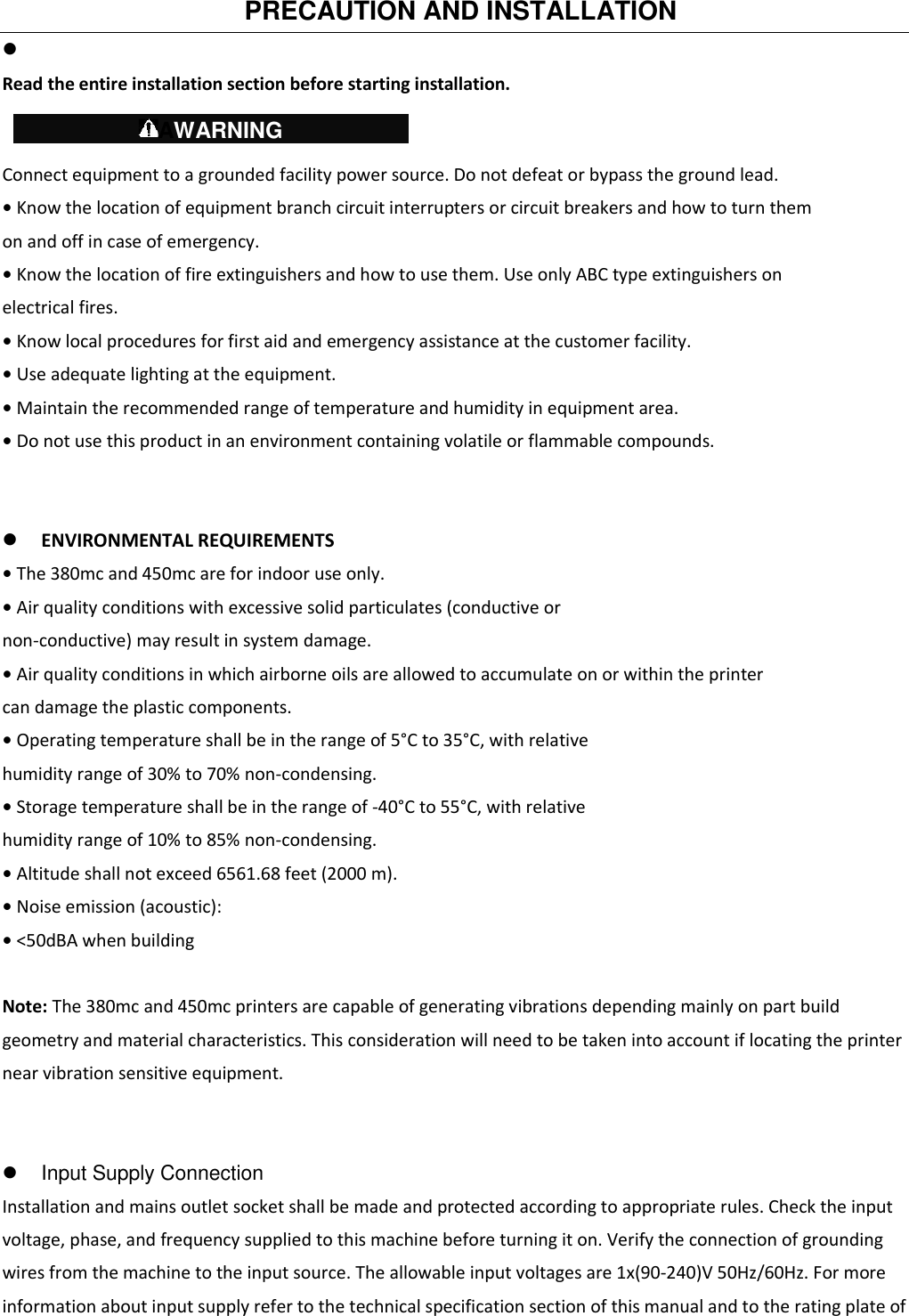   PRECAUTION AND INSTALLATION     Read the entire installation section before starting installation.  Connect equipment to a grounded facility power source. Do not defeat or bypass the ground lead. • Know the location of equipment branch circuit interrupters or circuit breakers and how to turn them on and off in case of emergency. • Know the location of fire extinguishers and how to use them. Use only ABC type extinguishers on electrical fires. • Know local procedures for first aid and emergency assistance at the customer facility. • Use adequate lighting at the equipment. • Maintain the recommended range of temperature and humidity in equipment area. • Do not use this product in an environment containing volatile or flammable compounds.    ENVIRONMENTAL REQUIREMENTS • The 380mc and 450mc are for indoor use only. • Air quality conditions with excessive solid particulates (conductive or non-conductive) may result in system damage. • Air quality conditions in which airborne oils are allowed to accumulate on or within the printer can damage the plastic components. • Operating temperature shall be in the range of 5°C to 35°C, with relative humidity range of 30% to 70% non-condensing. • Storage temperature shall be in the range of -40°C to 55°C, with relative humidity range of 10% to 85% non-condensing. • Altitude shall not exceed 6561.68 feet (2000 m). • Noise emission (acoustic): • &lt;50dBA when building  Note: The 380mc and 450mc printers are capable of generating vibrations depending mainly on part build geometry and material characteristics. This consideration will need to be taken into account if locating the printer near vibration sensitive equipment.     Input Supply Connection   Installation and mains outlet socket shall be made and protected according to appropriate rules. Check the input voltage, phase, and frequency supplied to this machine before turning it on. Verify the connection of grounding wires from the machine to the input source. The allowable input voltages are 1x(90-240)V 50Hz/60Hz. For more information about input supply refer to the technical specification section of this manual and to the rating plate of    AWARNING   