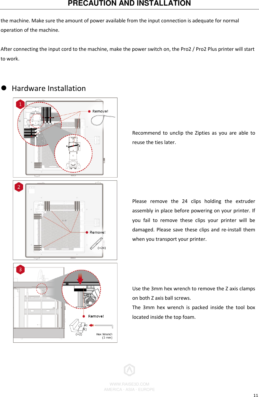 PRECAUTION AND INSTALLATION          WWW.RAISE3D.COM AMERICA · ASIA · EUROPE 11 the machine. Make sure the amount of power available from the input connection is adequate for normal operation of the machine.  After connecting the input cord to the machine, make the power switch on, the Pro2 / Pro2 Plus printer will start to work.   Hardware Installation    Recommend  to unclip  the Zipties as you  are able  to reuse the ties later.  Please  remove  the  24  clips  holding  the  extruder assembly in place before powering on your printer. If you  fail  to  remove  these  clips  your  printer  will  be damaged. Please save these clips and re-install them when you transport your printer.  Use the 3mm hex wrench to remove the Z axis clamps on both Z axis ball screws. The  3mm  hex  wrench  is  packed  inside  the  tool  box located inside the top foam. 