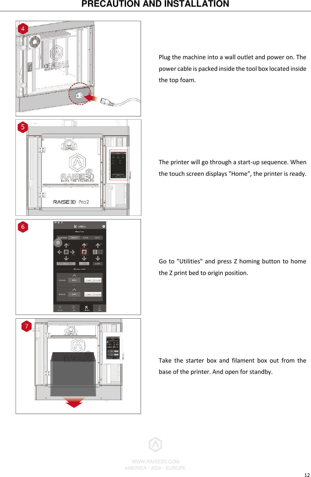 PRECAUTION AND INSTALLATION          WWW.RAISE3D.COM AMERICA · ASIA · EUROPE 12  Plug the machine into a wall outlet and power on. The power cable is packed inside the tool box located inside the top foam.  The printer will go through a start-up sequence. When the touch screen displays &quot;Home&quot;, the printer is ready.  Go to &quot;Utilities&quot; and press Z homing button to home the Z print bed to origin position.  Take  the  starter  box  and  filament  box  out  from  the base of the printer. And open for standby. 