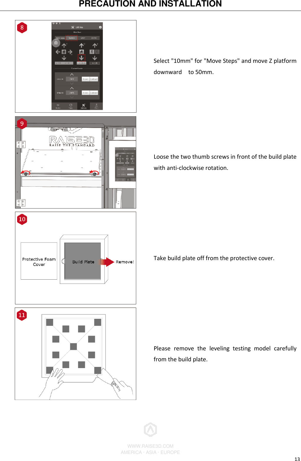 PRECAUTION AND INSTALLATION          WWW.RAISE3D.COM AMERICA · ASIA · EUROPE 13  Select &quot;10mm&quot; for &quot;Move Steps&quot; and move Z platform downward    to 50mm.  Loose the two thumb screws in front of the build plate with anti-clockwise rotation.  Take build plate off from the protective cover.  Please  remove  the  leveling  testing  model  carefully from the build plate. 