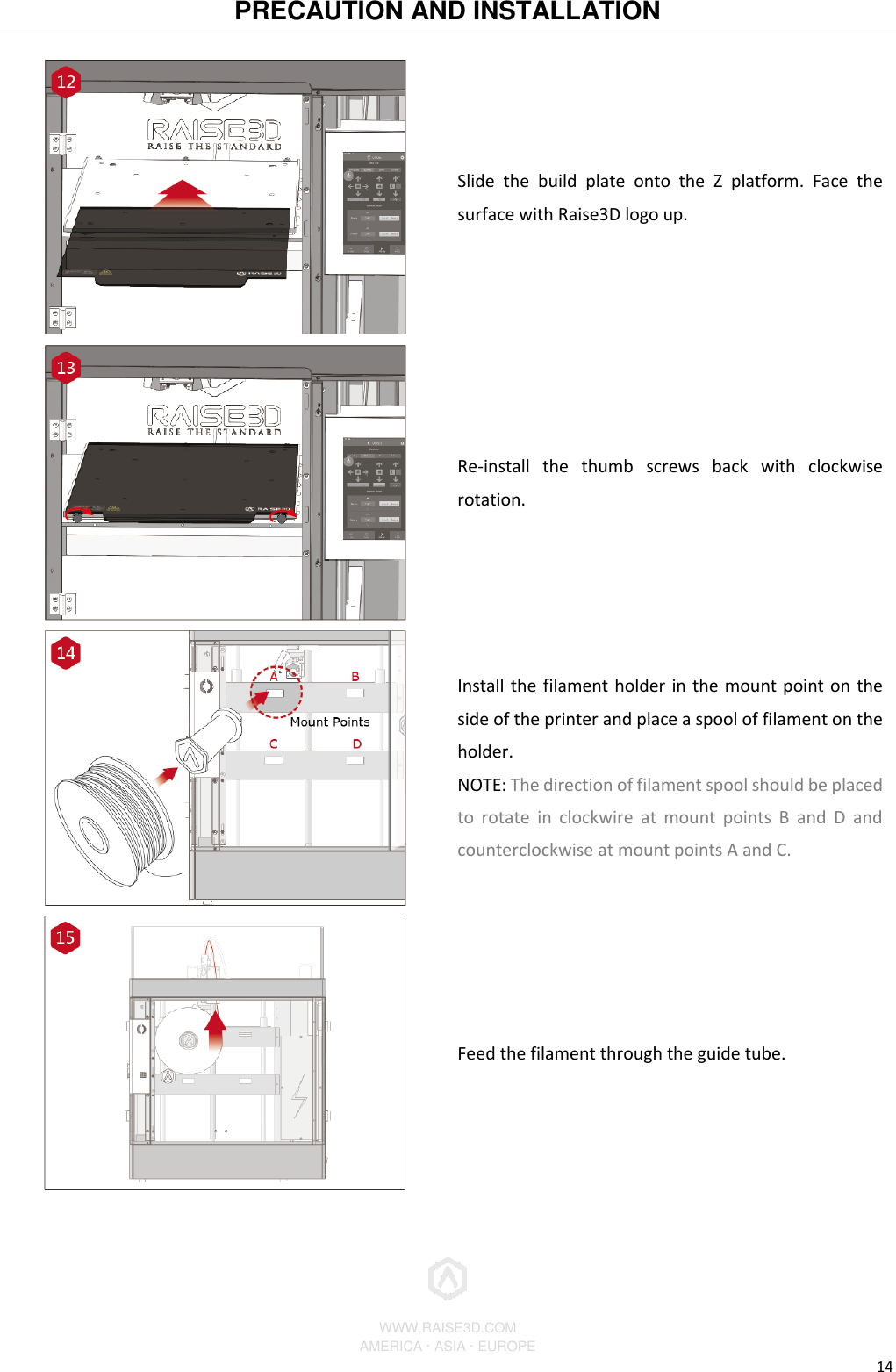 PRECAUTION AND INSTALLATION          WWW.RAISE3D.COM AMERICA · ASIA · EUROPE 14  Slide  the  build  plate  onto  the  Z  platform.  Face  the surface with Raise3D logo up.  Re-install  the  thumb  screws  back  with  clockwise rotation.  Install the filament holder in the mount point on the side of the printer and place a spool of filament on the holder. NOTE: The direction of filament spool should be placed to  rotate  in  clockwire  at  mount  points  B  and  D  and counterclockwise at mount points A and C.  Feed the filament through the guide tube. 