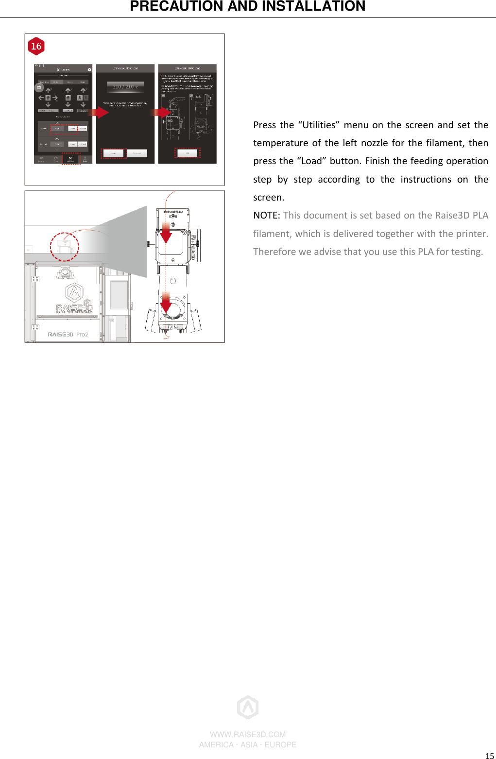 PRECAUTION AND INSTALLATION          WWW.RAISE3D.COM AMERICA · ASIA · EUROPE 15  Press the “Utilities” menu on the screen and set the temperature of the left nozzle for the filament, then press the “Load” button. Finish the feeding operation step  by  step  according  to  the  instructions  on  the screen. NOTE: This document is set based on the Raise3D PLA filament, which is delivered together with the printer. Therefore we advise that you use this PLA for testing.           