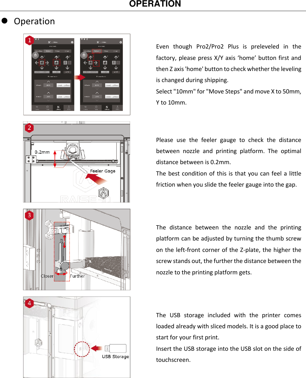   OPERATION    Operation  Even  though  Pro2/Pro2  Plus  is  preleveled  in  the factory, please press X/Y axis ‘home’ button first and then Z axis &apos;home&apos; button to check whether the leveling is changed during shipping. Select &quot;10mm&quot; for &quot;Move Steps&quot; and move X to 50mm, Y to 10mm.  Please  use  the  feeler  gauge  to  check  the  distance between  nozzle  and  printing  platform.  The  optimal distance between is 0.2mm.   The best condition of this is that you can feel a little friction when you slide the feeler gauge into the gap.  The  distance  between  the  nozzle  and  the  printing platform can be adjusted by turning the thumb screw on the left-front corner of the Z-plate, the higher the screw stands out, the further the distance between the nozzle to the printing platform gets.  The  USB  storage  included  with  the  printer  comes loaded already with sliced models. It is a good place to start for your first print. Insert the USB storage into the USB slot on the side of touchscreen. 