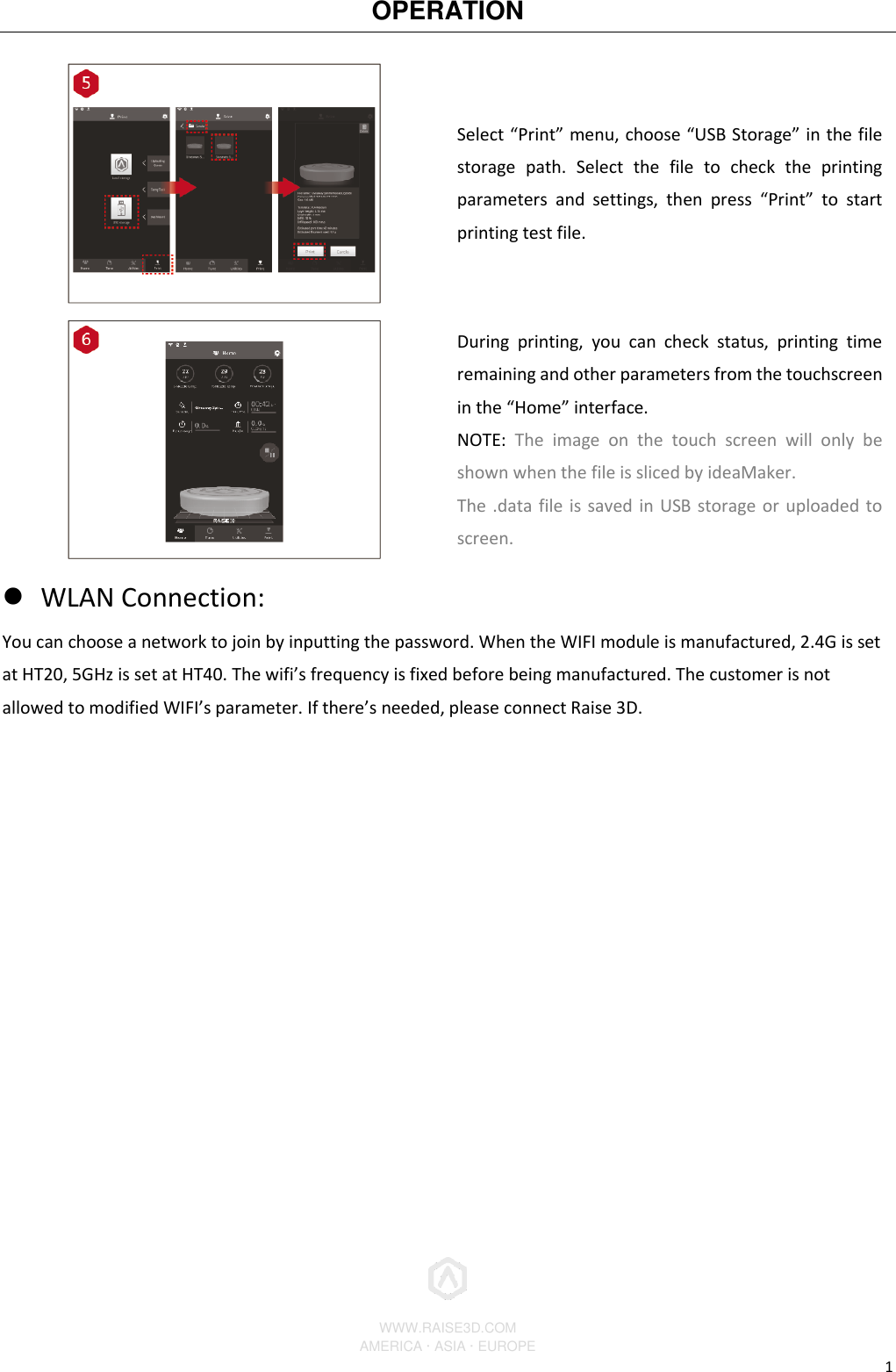 OPERATION          WWW.RAISE3D.COM AMERICA · ASIA · EUROPE 1  Select “Print” menu, choose “USB Storage” in the file storage  path.  Select  the  file  to  check  the  printing parameters  and  settings,  then  press  “Print”  to  start printing test file.  During  printing,  you  can  check  status,  printing  time remaining and other parameters from the touchscreen in the “Home” interface. NOTE:  The  image  on  the  touch  screen  will  only  be shown when the file is sliced by ideaMaker. The .data file is saved in USB storage or uploaded to screen.  WLAN Connection: You can choose a network to join by inputting the password. When the WIFI module is manufactured, 2.4G is set at HT20, 5GHz is set at HT40. The wifi’s frequency is fixed before being manufactured. The customer is not allowed to modified WIFI’s parameter. If there’s needed, please connect Raise 3D. 