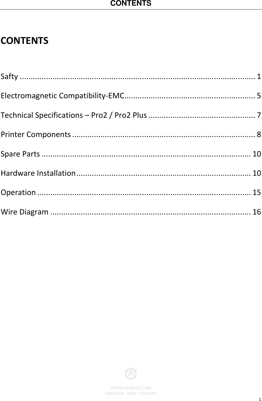 CONTENTS        WWW.RAISE3D.COM AMERICA · ASIA · EUROPE 1 CONTENTS   Safty ............................................................................................................ 1 Electromagnetic Compatibility-EMC ............................................................ 5 Technical Specifications – Pro2 / Pro2 Plus ................................................. 7 Printer Components .................................................................................... 8 Spare Parts ................................................................................................ 10 Hardware Installation ................................................................................ 10 Operation .................................................................................................. 15 Wire Diagram ............................................................................................ 16    