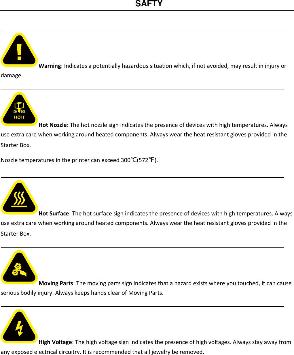   SAFTY                                                                                              Warning: Indicates a potentially hazardous situation which, if not avoided, may result in injury or damage.                                                                                            Hot Nozzle: The hot nozzle sign indicates the presence of devices with high temperatures. Always use extra care when working around heated components. Always wear the heat resistant gloves provided in the Starter Box. Nozzle temperatures in the printer can exceed 300℃(572℉).                                                                                            Hot Surface: The hot surface sign indicates the presence of devices with high temperatures. Always use extra care when working around heated components. Always wear the heat resistant gloves provided in the Starter Box.                                                                                            Moving Parts: The moving parts sign indicates that a hazard exists where you touched, it can cause serious bodily injury. Always keeps hands clear of Moving Parts.                                                                                            High Voltage: The high voltage sign indicates the presence of high voltages. Always stay away from any exposed electrical circuitry. It is recommended that all jewelry be removed.       