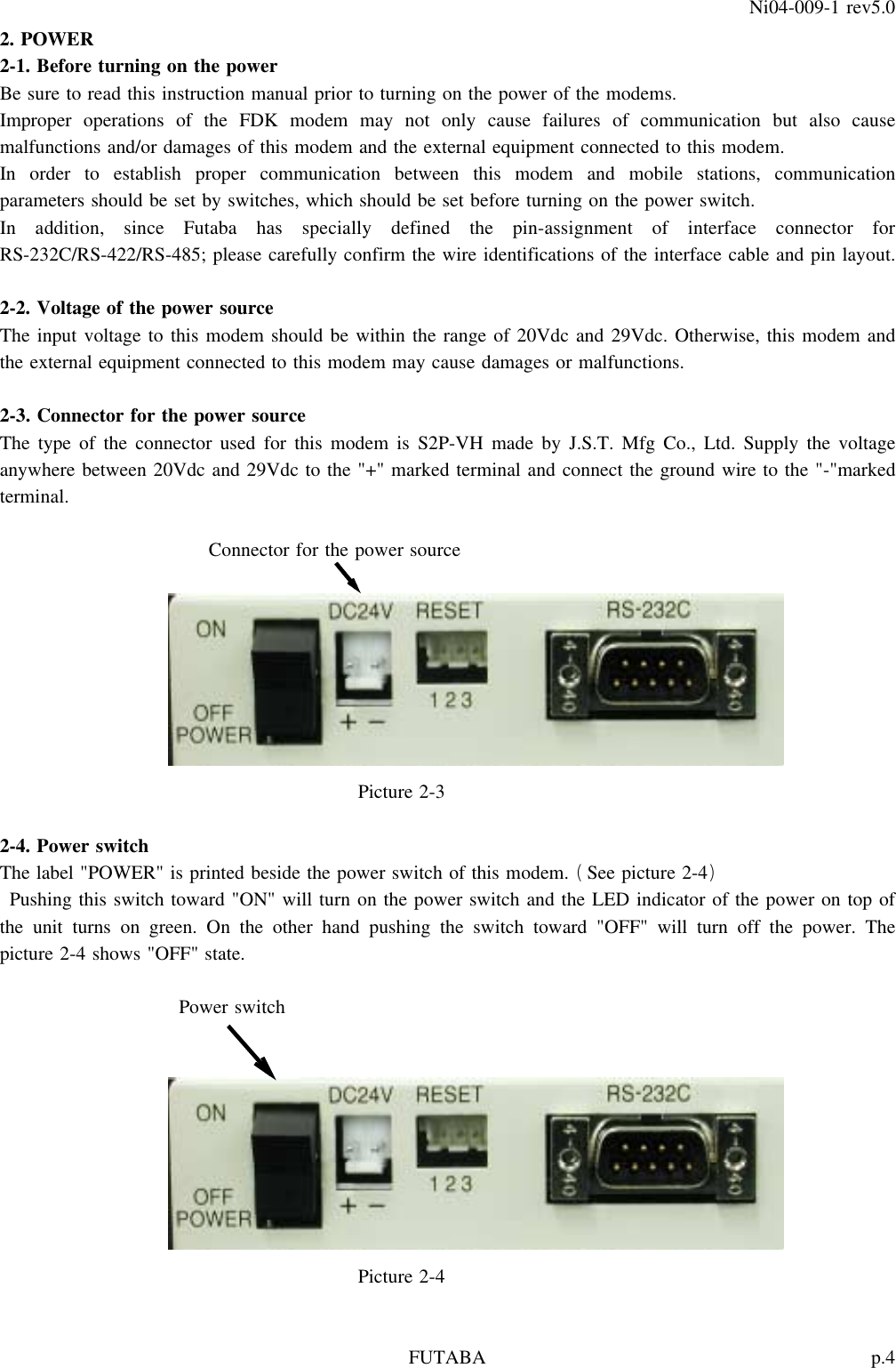 p.4FUTABANi04-009-1 rev5.02. POWER2-1. Before turning on the powerBe sure to read this instruction manual prior to turning on the power of the modems.Improper operations of the FDK modem may not only cause failures of communication but also causemalfunctions and/or damages of this modem and the external equipment connected to this modem.In order to establish proper communication between this modem and mobile stations, communicationparameters should be set by switches, which should be set before turning on the power switch.In addition, since Futaba has specially defined the pin-assignment of interface connector forRS-232C/RS-422/RS-485; please carefully confirm the wire identifications of the interface cable and pin layout.2-2. Voltage of the power sourceThe input voltage to this modem should be within the range of 20Vdc and 29Vdc. Otherwise, this modem andthe external equipment connected to this modem may cause damages or malfunctions.2-3. Connector for the power sourceThe type of the connector used for this modem is S2P-VH made by J.S.T. Mfg Co., Ltd. Supply the voltageanywhere between 20Vdc and 29Vdc to the &quot;+&quot; marked terminal and connect the ground wire to the &quot;-&quot;markedterminal.Connector for the power sourcePicture 2-32-4. Power switchThe label &quot;POWER&quot; is printed beside the power switch of this modem. See picture 2-4()Pushing this switch toward &quot;ON&quot; will turn on the power switch and the LED indicator of the power on top ofthe unit turns on green. On the other hand pushing the switch toward &quot;OFF&quot; will turn off the power. Thepicture 2-4 shows &quot;OFF&quot; state.Power switchPicture 2-4