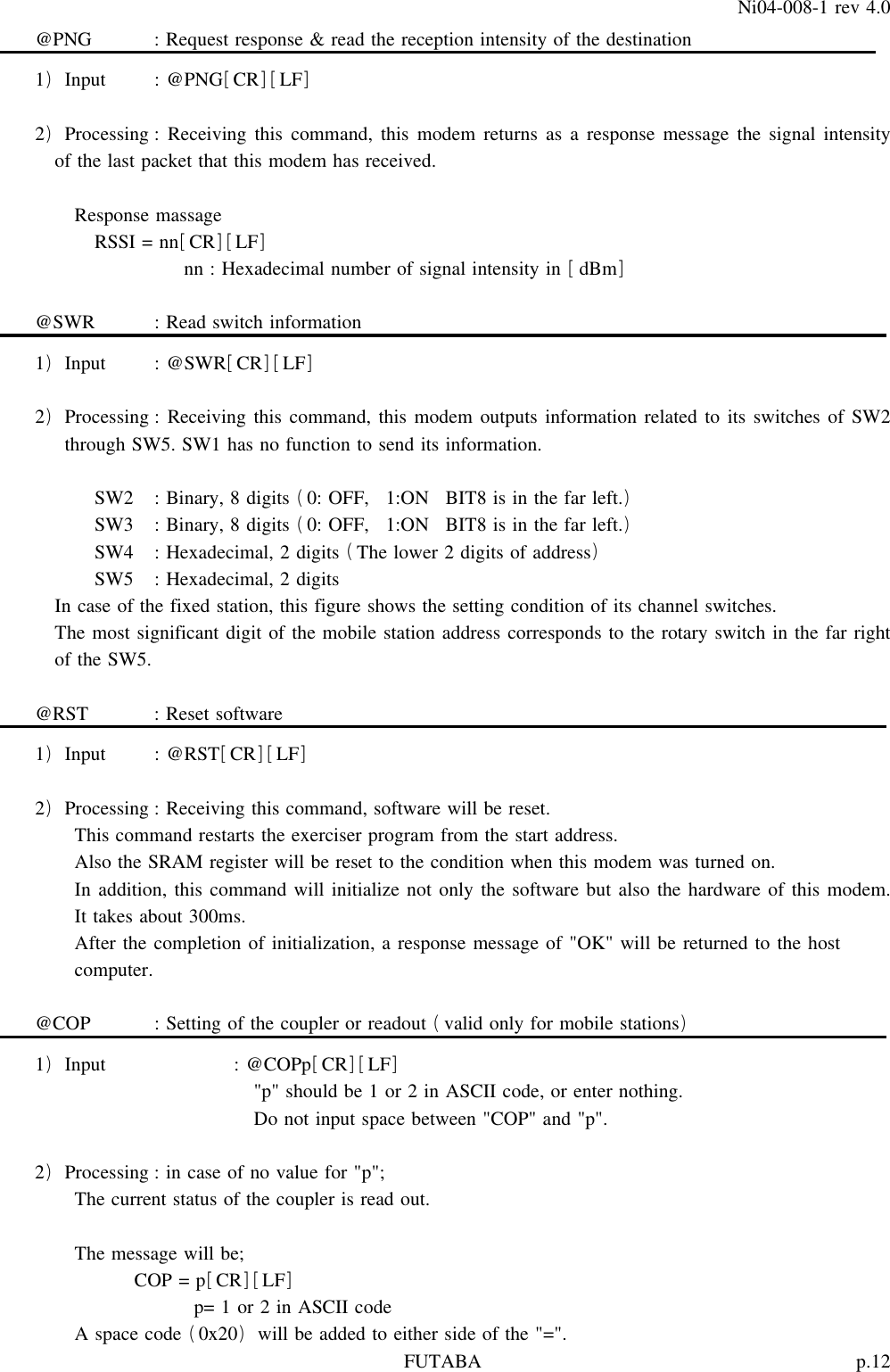 p.12FUTABANi04-008-1 rev 4.0@PNG : Request response &amp; read the reception intensity of the destination1 Input : @PNG CR LF)[][]2 Processing : Receiving this command, this modem returns as a response message the signal intensity)of the last packet that this modem has received.Response massageRSSI = nn CR LF[][]nn : Hexadecimal number of signal intensity in dBm[]@SWR : Read switch information1 Input : @SWR CR LF)[][]2 Processing : Receiving this command, this modem outputs information related to its switches of SW2)through SW5. SW1 has no function to send its information.SW2 : Binary, 8 digits 0: OFF, 1:ON BIT8 is in the far left.()SW3 : Binary, 8 digits 0: OFF, 1:ON BIT8 is in the far left.()SW4 : Hexadecimal, 2 digits The lower 2 digits of address()SW5 : Hexadecimal, 2 digitsIn case of the fixed station, this figure shows the setting condition of its channel switches.The most significant digit of the mobile station address corresponds to the rotary switch in the far rightof the SW5.@RST : Reset software1 Input : @RST CR LF)[][]2 Processing : Receiving this command, software will be reset.)This command restarts the exerciser program from the start address.Also the SRAM register will be reset to the condition when this modem was turned on.In addition, this command will initialize not only the software but also the hardware of this modem.It takes about 300ms.After the completion of initialization, a response message of &quot;OK&quot; will be returned to the hostcomputer.@COP : Setting of the coupler or readout valid only for mobile stations()1 Input : @COPp CR LF)[][]&quot;p&quot; should be 1 or 2 in ASCII code, or enter nothing.Do not input space between &quot;COP&quot; and &quot;p&quot;.2 Processing : in case of no value for &quot;p&quot;;)The current status of the coupler is read out.The message will be;COP = p CR LF[][]p=1or2inASCIIcodeA space code 0x20 will be added to either side of the &quot;=&quot;.()