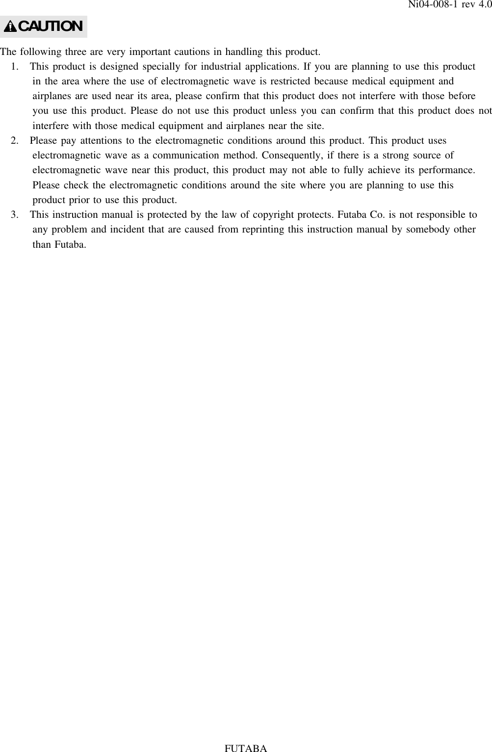 FUTABANi04-008-1 rev 4.0The following three are very important cautions in handling this product.1. This product is designed specially for industrial applications. If you are planning to use this productin the area where the use of electromagnetic wave is restricted because medical equipment andairplanes are used near its area, please confirm that this product does not interfere with those beforeyou use this product. Please do not use this product unless you can confirm that this product does notinterfere with those medical equipment and airplanes near the site.2. Please pay attentions to the electromagnetic conditions around this product. This product useselectromagnetic wave as a communication method. Consequently, if there is a strong source ofelectromagnetic wave near this product, this product may not able to fully achieve its performance.Please check the electromagnetic conditions around the site where you are planning to use thisproduct prior to use this product.3. This instruction manual is protected by the law of copyright protects. Futaba Co. is not responsible toany problem and incident that are caused from reprinting this instruction manual by somebody otherthan Futaba.CAUTION