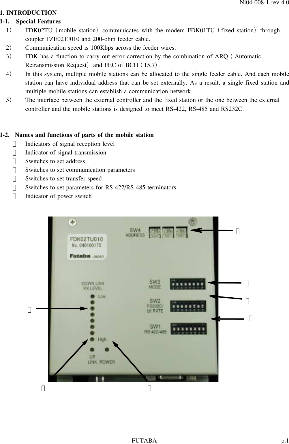 p.1FUTABANi04-008-1 rev 4.01. INTRODUCTION1-1. Special Features1 FDK02TU mobile station communicates with the modem FDK01TU fixed station through)() ()coupler FZE02TJ010 and 200-ohm feeder cable.2 Communication speed is 100Kbps across the feeder wires.)3 FDK has a function to carry out error correction by the combination of ARQ Automatic) (Retransmission Request and FEC of BCH 15,7 .)()4 In this system, multiple mobile stations can be allocated to the single feeder cable. And each mobile)station can have individual address that can be set externally. As a result, a single fixed station andmultiple mobile stations can establish a communication network.5 The interface between the external controller and the fixed station or the one between the external)controller and the mobile stations is designed to meet RS-422, RS-485 and RS232C.1-2. Names and functions of parts of the mobile station①Indicators of signal reception level②Indicator of signal transmission③Switches to set address④Switches to set communication parameters⑤Switches to set transfer speed⑥Switches to set parameters for RS-422/RS-485 terminators⑦Indicator of power switch③④⑤①⑥②⑦