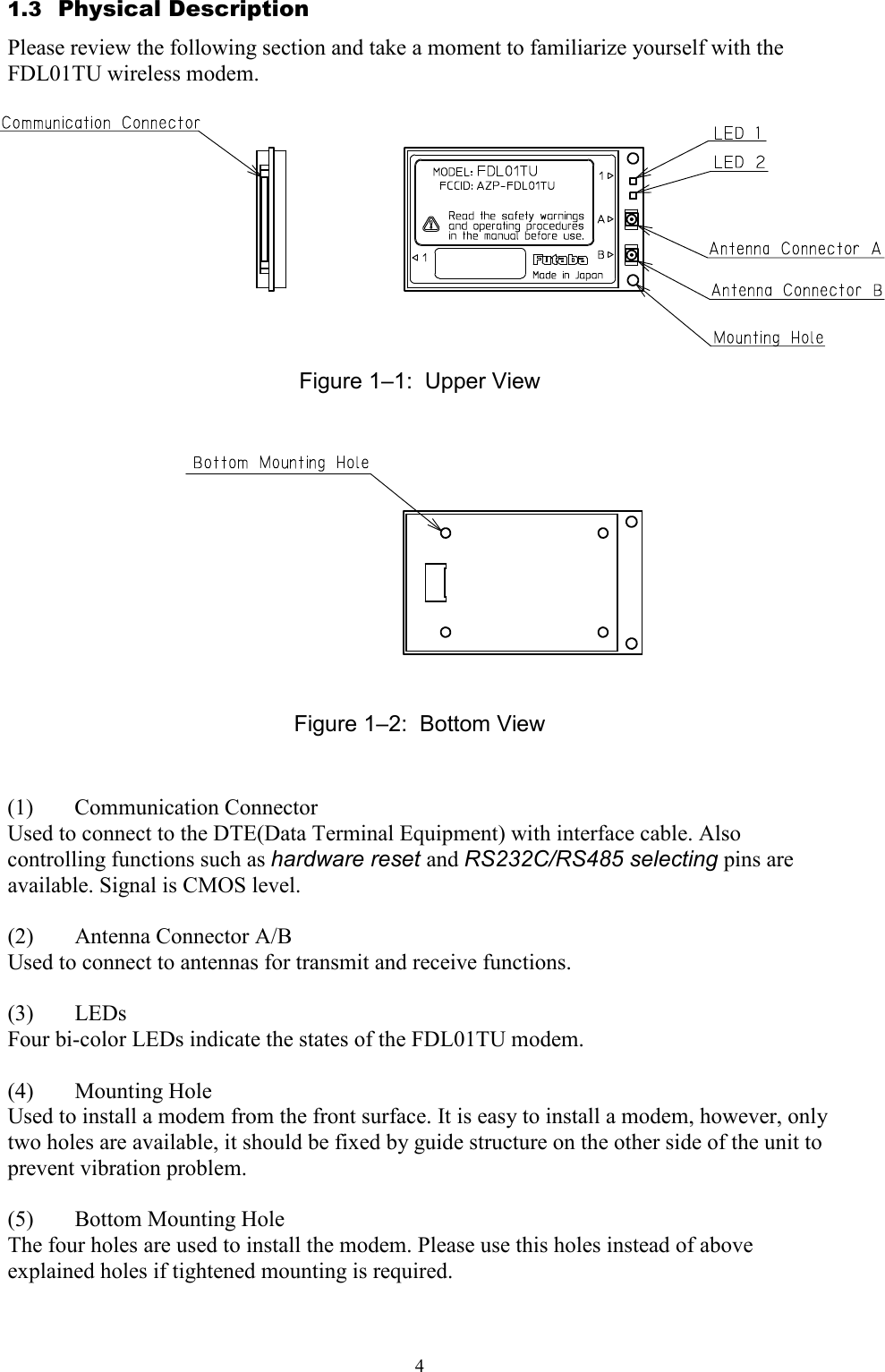  41.3  Physical Description Please review the following section and take a moment to familiarize yourself with the FDL01TU wireless modem.         Figure 1–1:  Upper View              Figure 1–2:  Bottom View  (1)  Communication Connector Used to connect to the DTE(Data Terminal Equipment) with interface cable. Also controlling functions such as hardware reset and RS232C/RS485 selecting pins are available. Signal is CMOS level.   (2)  Antenna Connector A/B Used to connect to antennas for transmit and receive functions.  (3)  LEDs Four bi-color LEDs indicate the states of the FDL01TU modem.  (4)  Mounting Hole Used to install a modem from the front surface. It is easy to install a modem, however, only two holes are available, it should be fixed by guide structure on the other side of the unit to prevent vibration problem.  (5)  Bottom Mounting Hole The four holes are used to install the modem. Please use this holes instead of above explained holes if tightened mounting is required.   