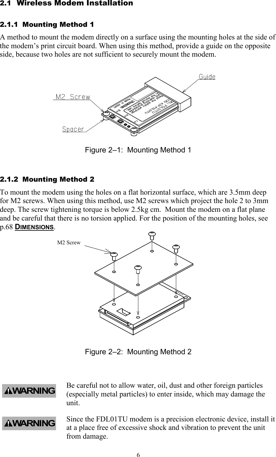   62.1  Wireless Modem Installation 2.1.1  Mounting Method 1 A method to mount the modem directly on a surface using the mounting holes at the side of the modem’s print circuit board. When using this method, provide a guide on the opposite side, because two holes are not sufficient to securely mount the modem.            Figure 2–1:  Mounting Method 1 2.1.2  Mounting Method 2 To mount the modem using the holes on a flat horizontal surface, which are 3.5mm deep for M2 screws. When using this method, use M2 screws which project the hole 2 to 3mm deep. The screw tightening torque is below 2.5kg cm.  Mount the modem on a flat plane and be careful that there is no torsion applied. For the position of the mounting holes, see  p.68 DIMENSIONS.  Figure 2–2:  Mounting Method 2  Be careful not to allow water, oil, dust and other foreign particles (especially metal particles) to enter inside, which may damage the unit. Since the FDL01TU modem is a precision electronic device, install it at a place free of excessive shock and vibration to prevent the unit from damage. WARNINGM2 Screw  WARNING