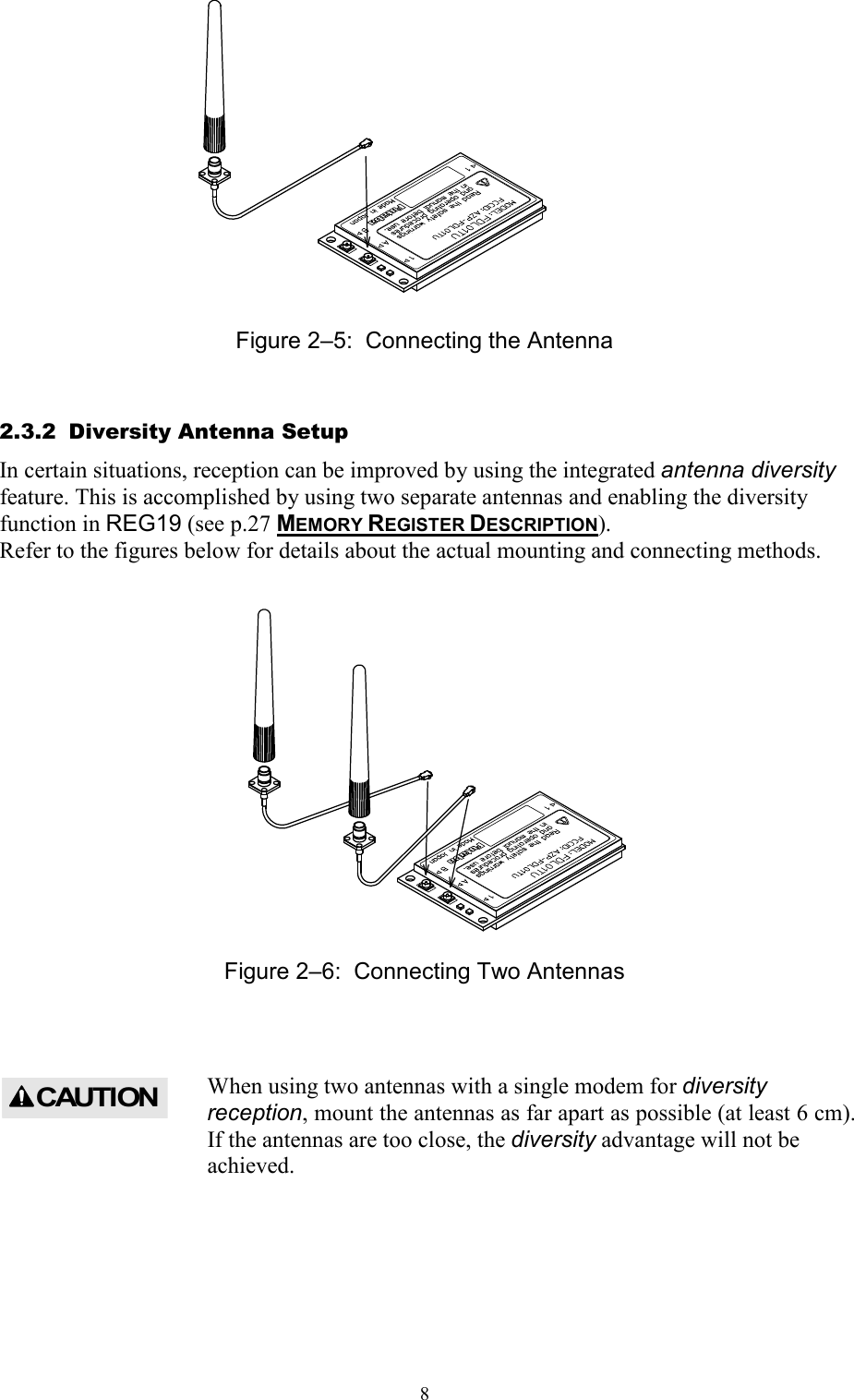   8             Figure 2–5:  Connecting the Antenna 2.3.2  Diversity Antenna Setup In certain situations, reception can be improved by using the integrated antenna diversity feature. This is accomplished by using two separate antennas and enabling the diversity function in REG19 (see p.27 MEMORY REGISTER DESCRIPTION).  Refer to the figures below for details about the actual mounting and connecting methods.               Figure 2–6:  Connecting Two Antennas  When using two antennas with a single modem for diversity reception, mount the antennas as far apart as possible (at least 6 cm). If the antennas are too close, the diversity advantage will not be achieved.     CAUTION