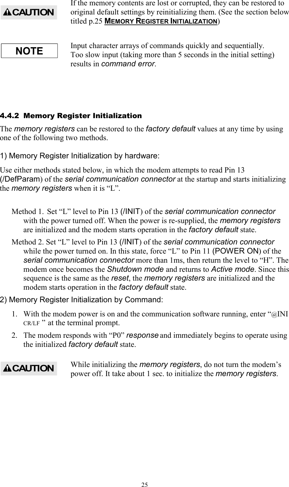  25If the memory contents are lost or corrupted, they can be restored to original default settings by reinitializing them. (See the section below titled p.25 MEMORY REGISTER INITIALIZATION) Input character arrays of commands quickly and sequentially. Too slow input (taking more than 5 seconds in the initial setting) results in command error.  4.4.2  Memory Register Initialization The memory registers can be restored to the factory default values at any time by using one of the following two methods.  1) Memory Register Initialization by hardware: Use either methods stated below, in which the modem attempts to read Pin 13 (/DefParam) of the serial communication connector at the startup and starts initializing the memory registers when it is “L”.  Method 1.  Set “L” level to Pin 13 (/INIT) of the serial communication connector  with the power turned off. When the power is re-supplied, the memory registers are initialized and the modem starts operation in the factory default state. Method 2. Set “L” level to Pin 13 (/INIT) of the serial communication connector while the power turned on. In this state, force “L” to Pin 11 (POWER ON) of the serial communication connector more than 1ms, then return the level to “H”. The modem once becomes the Shutdown mode and returns to Active mode. Since this sequence is the same as the reset, the memory registers are initialized and the modem starts operation in the factory default state. 2) Memory Register Initialization by Command: 1.  With the modem power is on and the communication software running, enter “@INI CR/LF  ”  at the terminal prompt. 2.  The modem responds with “P0” response and immediately begins to operate using the initialized factory default state. While initializing the memory registers, do not turn the modem’s power off. It take about 1 sec. to initialize the memory registers.  CAUTIONCAUTION