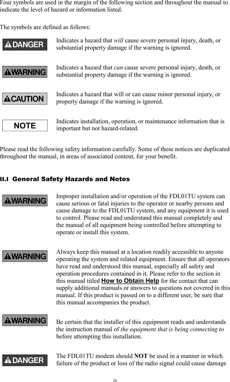   iv Four symbols are used in the margin of the following section and throughout the manual to indicate the level of hazard or information listed.  The symbols are defined as follows: Indicates a hazard that will cause severe personal injury, death, or substantial property damage if the warning is ignored. Indicates a hazard that can cause severe personal injury, death, or substantial property damage if the warning is ignored. Indicates a hazard that will or can cause minor personal injury, or property damage if the warning is ignored. Indicates installation, operation, or maintenance information that is important but not hazard-related.  Please read the following safety information carefully. Some of these notices are duplicated throughout the manual, in areas of associated content, for your benefit.  II.I  General Safety Hazards and Notes Improper installation and/or operation of the FDL01TU system can cause serious or fatal injuries to the operator or nearby persons and cause damage to the FDL01TU system, and any equipment it is used to control. Please read and understand this manual completely and the manual of all equipment being controlled before attempting to operate or install this system. Always keep this manual at a location readily accessible to anyone operating the system and related equipment. Ensure that all operators have read and understood this manual, especially all safety and operation procedures contained in it. Please refer to the section in this manual titled How to Obtain Help for the contact that can supply additional manuals or answers to questions not covered in this manual. If this product is passed on to a different user, be sure that this manual accompanies the product. Be certain that the installer of this equipment reads and understands the instruction manual of the equipment that is being connecting to before attempting this installation. The FDL01TU modem should NOT be used in a manner in which failure of the product or loss of the radio signal could cause damage 