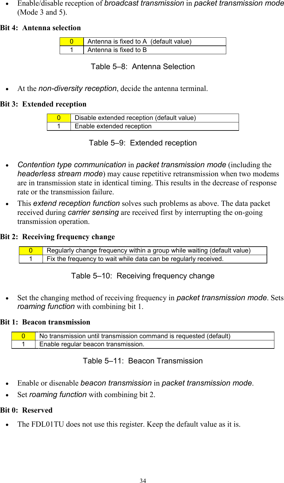   34• Enable/disable reception of broadcast transmission in packet transmission mode (Mode 3 and 5). Bit 4:  Antenna selection 0  Antenna is fixed to A  (default value) 1  Antenna is fixed to B Table 5–8:  Antenna Selection • At the non-diversity reception, decide the antenna terminal. Bit 3:  Extended reception 0  Disable extended reception (default value) 1  Enable extended reception  Table 5–9:  Extended reception • Contention type communication in packet transmission mode (including the headerless stream mode) may cause repetitive retransmission when two modems are in transmission state in identical timing. This results in the decrease of response rate or the transmission failure. • This extend reception function solves such problems as above. The data packet received during carrier sensing are received first by interrupting the on-going transmission operation.  Bit 2:  Receiving frequency change 0  Regularly change frequency within a group while waiting (default value) 1  Fix the frequency to wait while data can be regularly received. Table 5–10:  Receiving frequency change  • Set the changing method of receiving frequency in packet transmission mode. Sets roaming function with combining bit 1. Bit 1:  Beacon transmission 0  No transmission until transmission command is requested (default) 1  Enable regular beacon transmission. Table 5–11:  Beacon Transmission • Enable or disenable beacon transmission in packet transmission mode. • Set roaming function with combining bit 2. Bit 0:  Reserved • The FDL01TU does not use this register. Keep the default value as it is. 