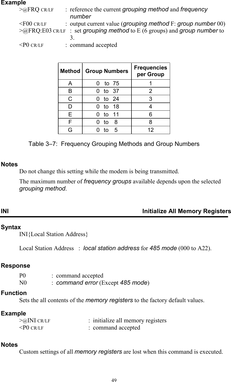  49Example   &gt;@FRQ CR/LF  :  reference the current grouping method and frequency number   &lt;F00 CR/LF  :  output current value (grouping method F: group number 00)   &gt;@FRQ:E03 CR/LF  :  set grouping method to E (6 groups) and group number to 3.   &lt;P0 CR/LF  :  command accepted   Method Group Numbers Frequencies per Group A  0  to  75   1 B  0 to 37   2 C  0 to 24   3 D  0 to 18   4 E  0 to 11   6 F  0 to 8   8 G  0 to 5   12 Table 3–7:  Frequency Grouping Methods and Group Numbers Notes   Do not change this setting while the modem is being transmitted.   The maximum number of frequency groups available depends upon the selected grouping method. INI  Initialize All Memory Registers Syntax   INI{Local Station Address}      Local Station Address   :  local station address for 485 mode (000 to A22).  Response   P0  :  command accepted   N0  :  command error (Except 485 mode) Function   Sets the all contents of the memory registers to the factory default values. Example   &gt;@INI CR/LF  :  initialize all memory registers   &lt;P0 CR/LF  :  command accepted  Notes   Custom settings of all memory registers are lost when this command is executed. 