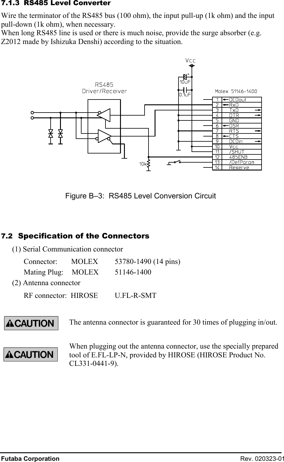 Futaba Corporation  Rev. 020323-01 7.1.3  RS485 Level Converter Wire the terminator of the RS485 bus (100 ohm), the input pull-up (1k ohm) and the input pull-down (1k ohm), when necessary. When long RS485 line is used or there is much noise, provide the surge absorber (e.g. Z2012 made by Ishizuka Denshi) according to the situation.    Figure B–3:  RS485 Level Conversion Circuit  7.2  Specification of the Connectors (1) Serial Communication connector Connector:     MOLEX   53780-1490 (14 pins) Mating Plug:    MOLEX   51146-1400 (2) Antenna connector RF connector:  HIROSE  U.FL-R-SMT  The antenna connector is guaranteed for 30 times of plugging in/out. When plugging out the antenna connector, use the specially prepared tool of E.FL-LP-N, provided by HIROSE (HIROSE Product No. CL331-0441-9).   