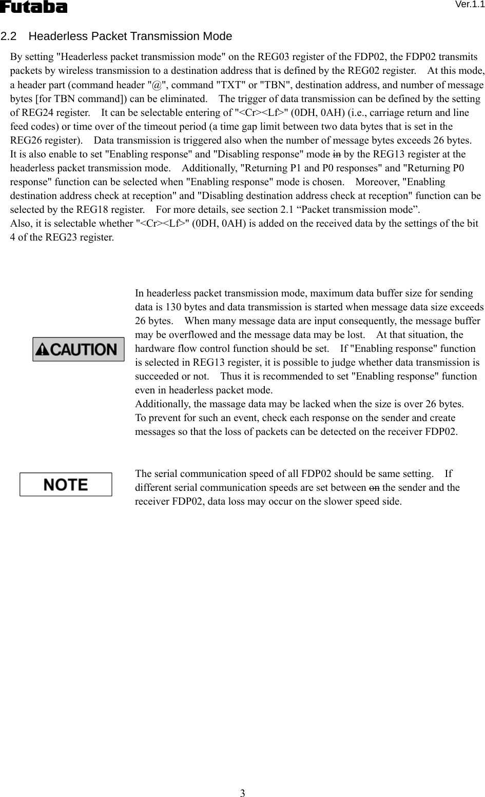  Ver.1.1 3 2.2  Headerless Packet Transmission Mode By setting &quot;Headerless packet transmission mode&quot; on the REG03 register of the FDP02, the FDP02 transmits packets by wireless transmission to a destination address that is defined by the REG02 register.    At this mode, a header part (command header &quot;@&quot;, command &quot;TXT&quot; or &quot;TBN&quot;, destination address, and number of message bytes [for TBN command]) can be eliminated.    The trigger of data transmission can be defined by the setting of REG24 register.    It can be selectable entering of &quot;&lt;Cr&gt;&lt;Lf&gt;&quot; (0DH, 0AH) (i.e., carriage return and line feed codes) or time over of the timeout period (a time gap limit between two data bytes that is set in the REG26 register).    Data transmission is triggered also when the number of message bytes exceeds 26 bytes.     It is also enable to set &quot;Enabling response&quot; and &quot;Disabling response&quot; mode in by the REG13 register at the headerless packet transmission mode.    Additionally, &quot;Returning P1 and P0 responses&quot; and &quot;Returning P0 response&quot; function can be selected when &quot;Enabling response&quot; mode is chosen.    Moreover, &quot;Enabling destination address check at reception&quot; and &quot;Disabling destination address check at reception&quot; function can be selected by the REG18 register.    For more details, see section 2.1 “Packet transmission mode”. Also, it is selectable whether &quot;&lt;Cr&gt;&lt;Lf&gt;&quot; (0DH, 0AH) is added on the received data by the settings of the bit 4 of the REG23 register.        In headerless packet transmission mode, maximum data buffer size for sending data is 130 bytes and data transmission is started when message data size exceeds 26 bytes.    When many message data are input consequently, the message buffer may be overflowed and the message data may be lost.    At that situation, the hardware flow control function should be set.    If &quot;Enabling response&quot; function is selected in REG13 register, it is possible to judge whether data transmission is succeeded or not.    Thus it is recommended to set &quot;Enabling response&quot; function even in headerless packet mode.     Additionally, the massage data may be lacked when the size is over 26 bytes.   To prevent for such an event, check each response on the sender and create messages so that the loss of packets can be detected on the receiver FDP02.   The serial communication speed of all FDP02 should be same setting.    If different serial communication speeds are set between on the sender and the receiver FDP02, data loss may occur on the slower speed side.      