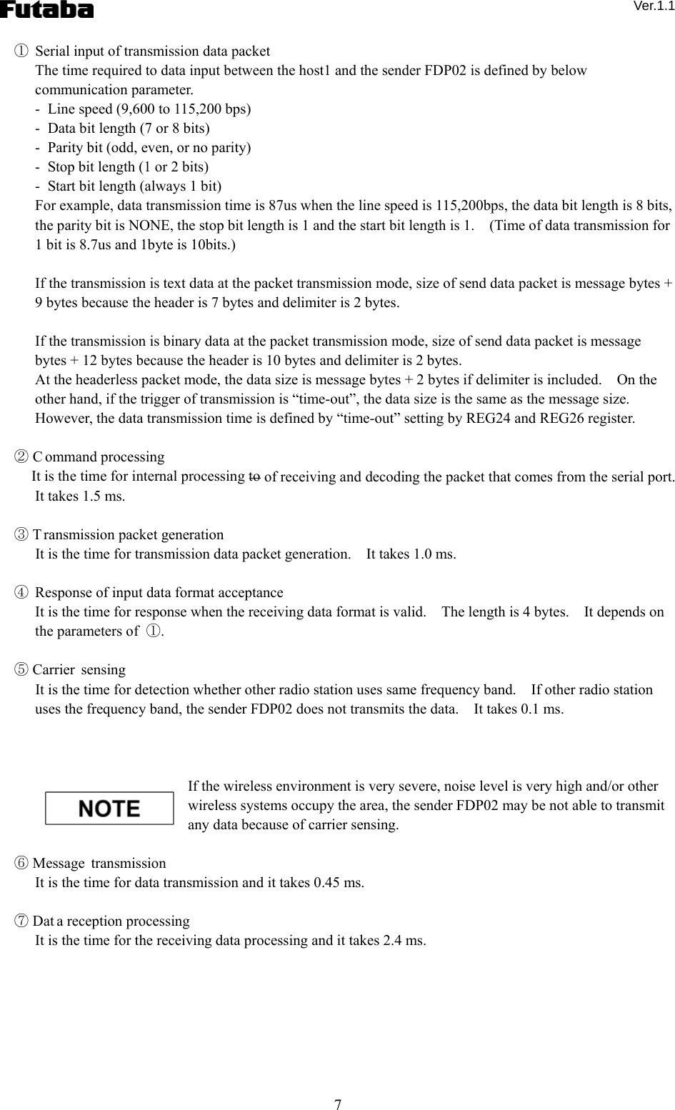  Ver.1.1 7 ①  Serial input of transmission data packet The time required to data input between the host1 and the sender FDP02 is defined by below communication parameter.   -  Line speed (9,600 to 115,200 bps) -   Data bit length (7 or 8 bits) -   Parity bit (odd, even, or no parity) -   Stop bit length (1 or 2 bits) -   Start bit length (always 1 bit) For example, data transmission time is 87us when the line speed is 115,200bps, the data bit length is 8 bits, the parity bit is NONE, the stop bit length is 1 and the start bit length is 1.    (Time of data transmission for 1 bit is 8.7us and 1byte is 10bits.)      If the transmission is text data at the packet transmission mode, size of send data packet is message bytes + 9 bytes because the header is 7 bytes and delimiter is 2 bytes.      If the transmission is binary data at the packet transmission mode, size of send data packet is message bytes + 12 bytes because the header is 10 bytes and delimiter is 2 bytes.     At the headerless packet mode, the data size is message bytes + 2 bytes if delimiter is included.    On the other hand, if the trigger of transmission is “time-out”, the data size is the same as the message size.   However, the data transmission time is defined by “time-out” setting by REG24 and REG26 register.      ② C ommand processing   It is the time for internal processing to of receiving and decoding the packet that comes from the serial port.   It takes 1.5 ms.  ③ T ransmission packet generation   It is the time for transmission data packet generation.    It takes 1.0 ms.      ④  Response of input data format acceptance   It is the time for response when the receiving data format is valid.    The length is 4 bytes.    It depends on the parameters of  ①.     ⑤ Carrier sensing   It is the time for detection whether other radio station uses same frequency band.    If other radio station uses the frequency band, the sender FDP02 does not transmits the data.    It takes 0.1 ms.        If the wireless environment is very severe, noise level is very high and/or other wireless systems occupy the area, the sender FDP02 may be not able to transmit any data because of carrier sensing.      ⑥ Message transmission   It is the time for data transmission and it takes 0.45 ms.      ⑦ Dat a reception processing   It is the time for the receiving data processing and it takes 2.4 ms.     