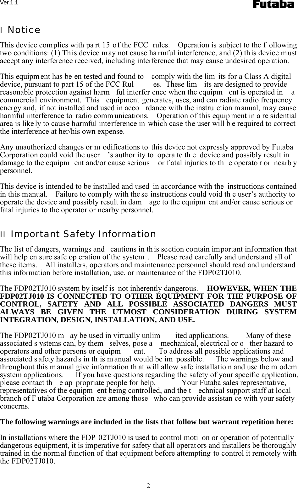 Ver.1.1 2 I  Notice This device complies with pa rt 15 of the FCC  rules.    Operation is subject to the f ollowing two conditions: (1) This device may not cause ha rmful interference, and (2) th is device m ust accept any interference received, including interference that may cause undesired operation.  This equipm ent has be en tested and found to  comply with the lim its for a Class A digital device, pursuant to part 15 of the FCC Rul es.  These lim its are designed to provide reasonable protection against harm ful interfer ence when the equipm ent is operated in  a commercial environment.  This  equipment generates, uses, and can radiate radio frequency energy and, if not installed and used in acco rdance with the instru ction m anual, may cause harmful interference to  radio comm unications.    Operation of this equip ment in a re sidential area is like ly to caus e harmful interference in which case the user will b e required to correct the interference at her/his own expense.  Any unauthorized changes or m odifications to this device not expressly approved by Futaba Corporation could void the user ’s author ity to  opera te th e device and possibly result in damage to the equipm ent and/or cause serious  or f atal injuries to th e operato r or  nearb y personnel.  This device is intend ed to be installed and used  in accordance with the  instructions contained in this manual.    Failure to com ply with the se instructions could void th e user’s authority to operate the device and possibly result in dam age to the equipm ent and/or cause serious or fatal injuries to the operator or nearby personnel.  II  Important Safety Information The list of dangers, warnings and  cautions in th is section contain important information that will help en sure safe op eration of the system .    Please read carefully and understand all of these items.    All installers, operators and m aintenance personnel should read and understand this information before installation, use, or maintenance of the FDP02TJ010.  The FDP02TJ010 system by itself is  not inherently dangerous.    HOWEVER, WHEN THE FDP02TJ010 IS CONNECTED TO OTHER EQUIPMENT FOR THE PURPOSE OF CONTROL, SAFETY AND ALL POSSIBLE ASSOCIATED DANGERS MUST ALWAYS BE GIVEN THE UTMOST CONSIDERATION DURING SYSTEM INTEGRATION, DESIGN, INSTALLATION, AND USE.  The FDP02TJ010 m ay be used in virtually unlim ited applications.   Many of these associated s ystems can, by them selves, pose a  mechanical, electrical or o ther hazard to  operators and other persons or equipm ent.  To address all possible applications and associated s afety hazard s in th is m anual would be im possible.  The warnings below and throughout this m anual give information th at will allow safe installatio n and use the m odem system applications.   If you have questions regarding the safety of your specific application, please contact th e ap propriate people for help.   Your Futaba sales representative, representatives of the equipm ent being controlled, and the t echnical support staff at local branch of F utaba Corporation are among those  who can provide assistan ce with your safety concerns.  The following warnings are included in the lists that follow but warrant repetition here:  In installations where the FDP 02TJ010 is used to control moti on or operation of potentially dangerous equipment, it is imperative for safety that all operat ors and installers be thoroughly trained in the normal function of that equipment before attempting to control it remotely with the FDP02TJ010.  