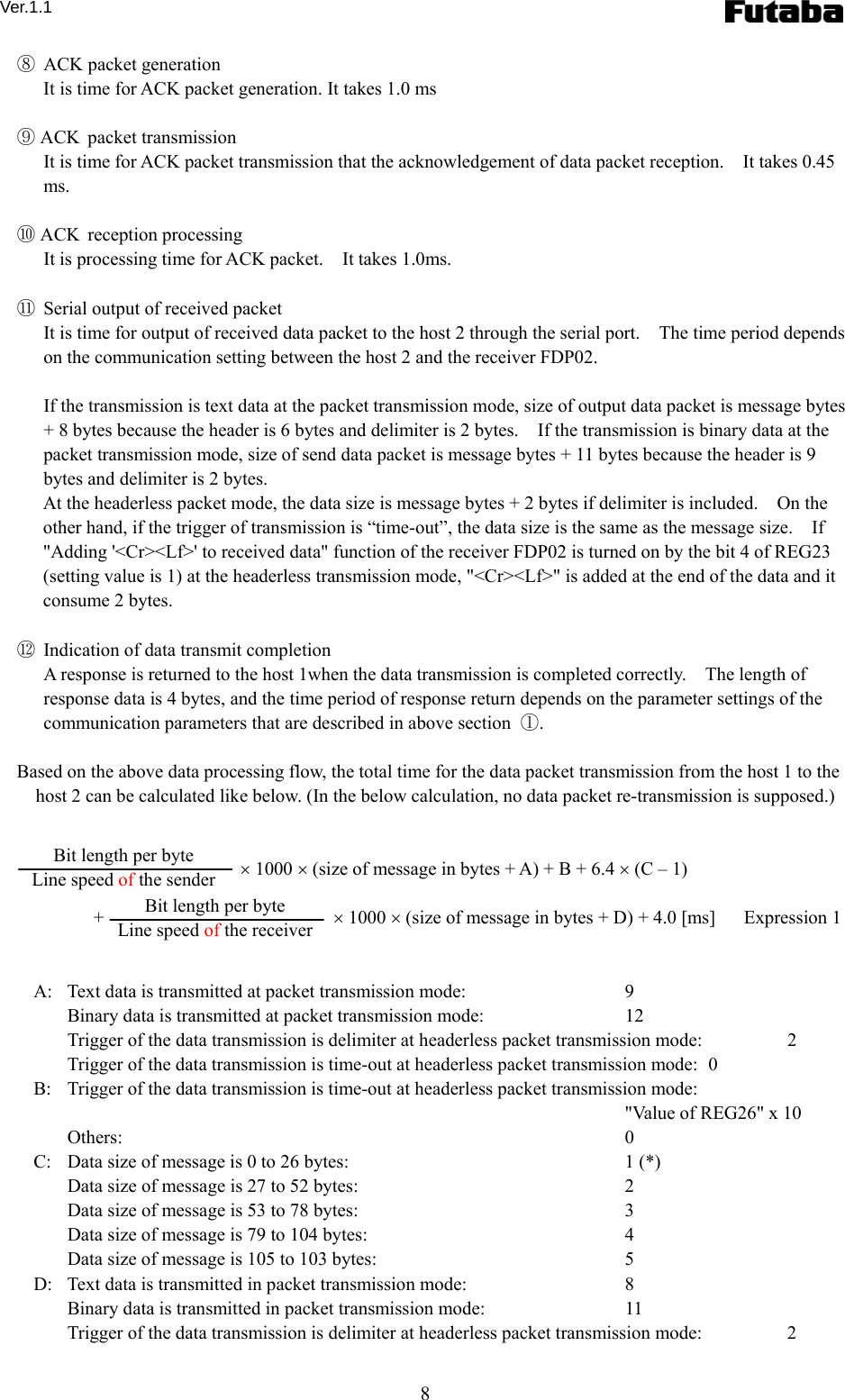 Ver.1.1 8 ⑧  ACK packet generation   It is time for ACK packet generation. It takes 1.0 ms  ⑨ ACK packet transmission   It is time for ACK packet transmission that the acknowledgement of data packet reception.    It takes 0.45 ms.    ⑩ ACK reception processing   It is processing time for ACK packet.    It takes 1.0ms.      ⑪  Serial output of received packet   It is time for output of received data packet to the host 2 through the serial port.    The time period depends on the communication setting between the host 2 and the receiver FDP02.      If the transmission is text data at the packet transmission mode, size of output data packet is message bytes + 8 bytes because the header is 6 bytes and delimiter is 2 bytes.    If the transmission is binary data at the packet transmission mode, size of send data packet is message bytes + 11 bytes because the header is 9 bytes and delimiter is 2 bytes.     At the headerless packet mode, the data size is message bytes + 2 bytes if delimiter is included.    On the other hand, if the trigger of transmission is “time-out”, the data size is the same as the message size.    If &quot;Adding &apos;&lt;Cr&gt;&lt;Lf&gt;&apos; to received data&quot; function of the receiver FDP02 is turned on by the bit 4 of REG23 (setting value is 1) at the headerless transmission mode, &quot;&lt;Cr&gt;&lt;Lf&gt;&quot; is added at the end of the data and it consume 2 bytes.    ⑫  Indication of data transmit completion     A response is returned to the host 1when the data transmission is completed correctly.    The length of response data is 4 bytes, and the time period of response return depends on the parameter settings of the communication parameters that are described in above section  ①.  Based on the above data processing flow, the total time for the data packet transmission from the host 1 to the host 2 can be calculated like below. (In the below calculation, no data packet re-transmission is supposed.)        × 1000 × (size of message in bytes + A) + B + 6.4 × (C – 1)    +  × 1000 × (size of message in bytes + D) + 4.0 [ms]      Expression 1   A:   Text data is transmitted at packet transmission mode:    9 Binary data is transmitted at packet transmission mode:    12 Trigger of the data transmission is delimiter at headerless packet transmission mode:    2 Trigger of the data transmission is time-out at headerless packet transmission mode:   0 B:   Trigger of the data transmission is time-out at headerless packet transmission mode:       &quot;Value of REG26&quot; x 10 Others:   0 C:   Data size of message is 0 to 26 bytes:    1 (*) Data size of message is 27 to 52 bytes:    2 Data size of message is 53 to 78 bytes:    3 Data size of message is 79 to 104 bytes:    4 Data size of message is 105 to 103 bytes:    5 D:   Text data is transmitted in packet transmission mode:    8 Binary data is transmitted in packet transmission mode:    11 Trigger of the data transmission is delimiter at headerless packet transmission mode:    2 Bit length per byte Line speed of the sender Bit length per byte Line speed of the receiver 