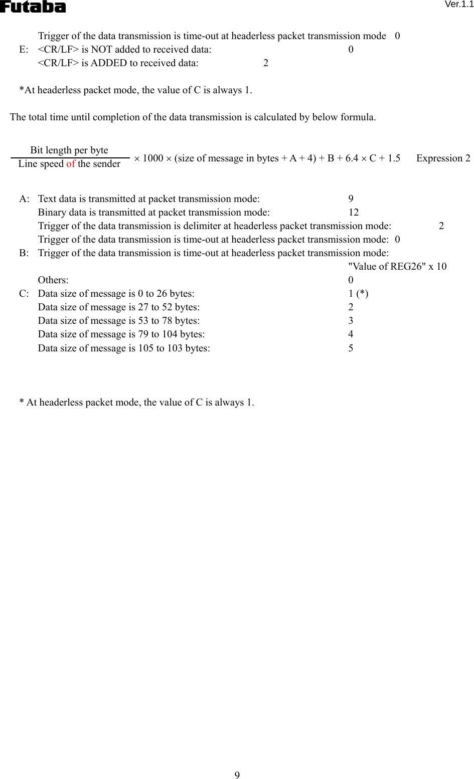  Ver.1.1 9 Trigger of the data transmission is time-out at headerless packet transmission mode   0 E:    &lt;CR/LF&gt; is NOT added to received data:    0 &lt;CR/LF&gt; is ADDED to received data:      2  *At headerless packet mode, the value of C is always 1.        The total time until completion of the data transmission is calculated by below formula.          × 1000 × (size of message in bytes + A + 4) + B + 6.4 × C + 1.5      Expression 2   A:   Text data is transmitted at packet transmission mode:    9 Binary data is transmitted at packet transmission mode:    12 Trigger of the data transmission is delimiter at headerless packet transmission mode:    2 Trigger of the data transmission is time-out at headerless packet transmission mode:   0 B:   Trigger of the data transmission is time-out at headerless packet transmission mode:       &quot;Value of REG26&quot; x 10 Others:   0 C:   Data size of message is 0 to 26 bytes:    1 (*) Data size of message is 27 to 52 bytes:    2 Data size of message is 53 to 78 bytes:    3 Data size of message is 79 to 104 bytes:    4 Data size of message is 105 to 103 bytes:    5    * At headerless packet mode, the value of C is always 1.        Bit length per byte Line speed of the sender 