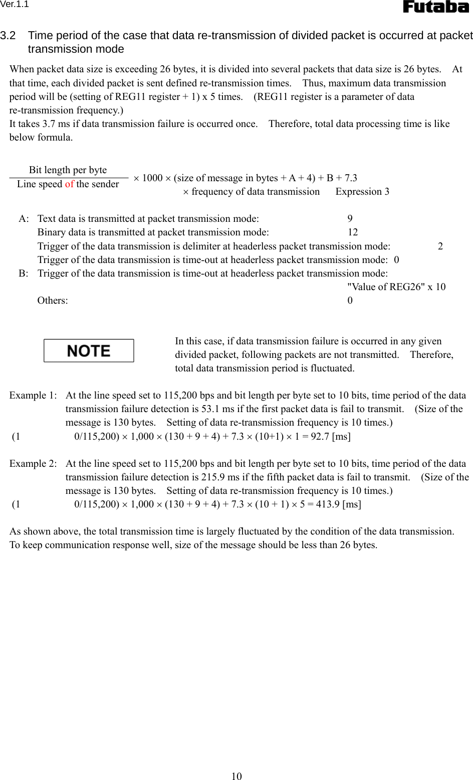 Ver.1.1 10 3.2  Time period of the case that data re-transmission of divided packet is occurred at packet transmission mode   When packet data size is exceeding 26 bytes, it is divided into several packets that data size is 26 bytes.    At that time, each divided packet is sent defined re-transmission times.    Thus, maximum data transmission period will be (setting of REG11 register + 1) x 5 times.    (REG11 register is a parameter of data re-transmission frequency.)     It takes 3.7 ms if data transmission failure is occurred once.    Therefore, total data processing time is like below formula.      × 1000 × (size of message in bytes + A + 4) + B + 7.3    × frequency of data transmission      Expression 3  A:   Text data is transmitted at packet transmission mode:    9 Binary data is transmitted at packet transmission mode:    12 Trigger of the data transmission is delimiter at headerless packet transmission mode:    2 Trigger of the data transmission is time-out at headerless packet transmission mode:   0 B:   Trigger of the data transmission is time-out at headerless packet transmission mode:       &quot;Value of REG26&quot; x 10 Others:   0   In this case, if data transmission failure is occurred in any given divided packet, following packets are not transmitted.    Therefore, total data transmission period is fluctuated.      Example 1:   At the line speed set to 115,200 bps and bit length per byte set to 10 bits, time period of the data transmission failure detection is 53.1 ms if the first packet data is fail to transmit.    (Size of the message is 130 bytes.    Setting of data re-transmission frequency is 10 times.)      (1 0/115,200) × 1,000 × (130 + 9 + 4) + 7.3 × (10+1) × 1 = 92.7 [ms]  Example 2:   At the line speed set to 115,200 bps and bit length per byte set to 10 bits, time period of the data transmission failure detection is 215.9 ms if the fifth packet data is fail to transmit.    (Size of the message is 130 bytes.    Setting of data re-transmission frequency is 10 times.)      (1 0/115,200) × 1,000 × (130 + 9 + 4) + 7.3 × (10 + 1) × 5 = 413.9 [ms]  As shown above, the total transmission time is largely fluctuated by the condition of the data transmission.   To keep communication response well, size of the message should be less than 26 bytes.      Bit length per byte Line speed of the sender 