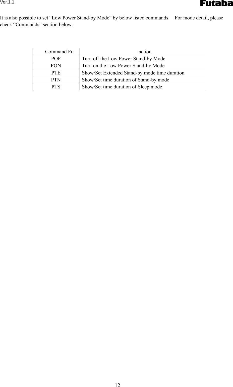 Ver.1.1 12 It is also possible to set “Low Power Stand-by Mode” by below listed commands.    For mode detail, please check “Commands” section below.    Command Fu nction POF  Turn off the Low Power Stand-by Mode PON  Turn on the Low Power Stand-by Mode PTE  Show/Set Extended Stand-by mode time duration PTN  Show/Set time duration of Stand-by mode PTS  Show/Set time duration of Sleep mode  