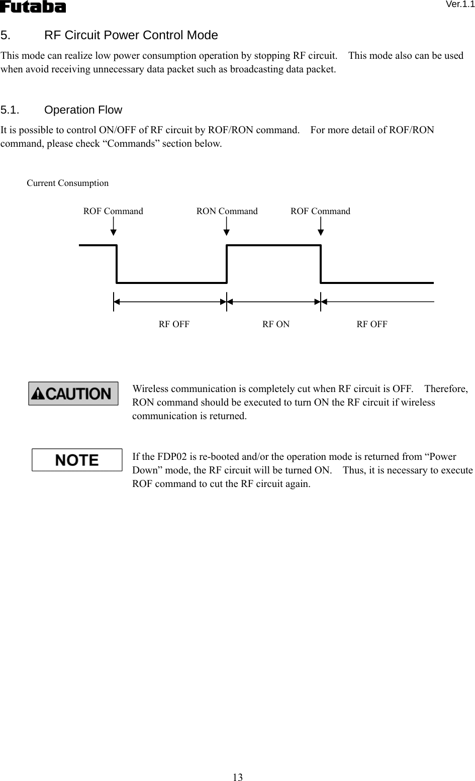  Ver.1.1 13 5.  RF Circuit Power Control Mode This mode can realize low power consumption operation by stopping RF circuit.    This mode also can be used when avoid receiving unnecessary data packet such as broadcasting data packet.   5.1. Operation Flow It is possible to control ON/OFF of RF circuit by ROF/RON command.    For more detail of ROF/RON command, please check “Commands” section below.                  Wireless communication is completely cut when RF circuit is OFF.    Therefore, RON command should be executed to turn ON the RF circuit if wireless communication is returned.   If the FDP02 is re-booted and/or the operation mode is returned from “Power Down” mode, the RF circuit will be turned ON.    Thus, it is necessary to execute ROF command to cut the RF circuit again.          Current Consumption RF OFF  RF ON  RF OFF ROF Command  ROF CommandRON Command   