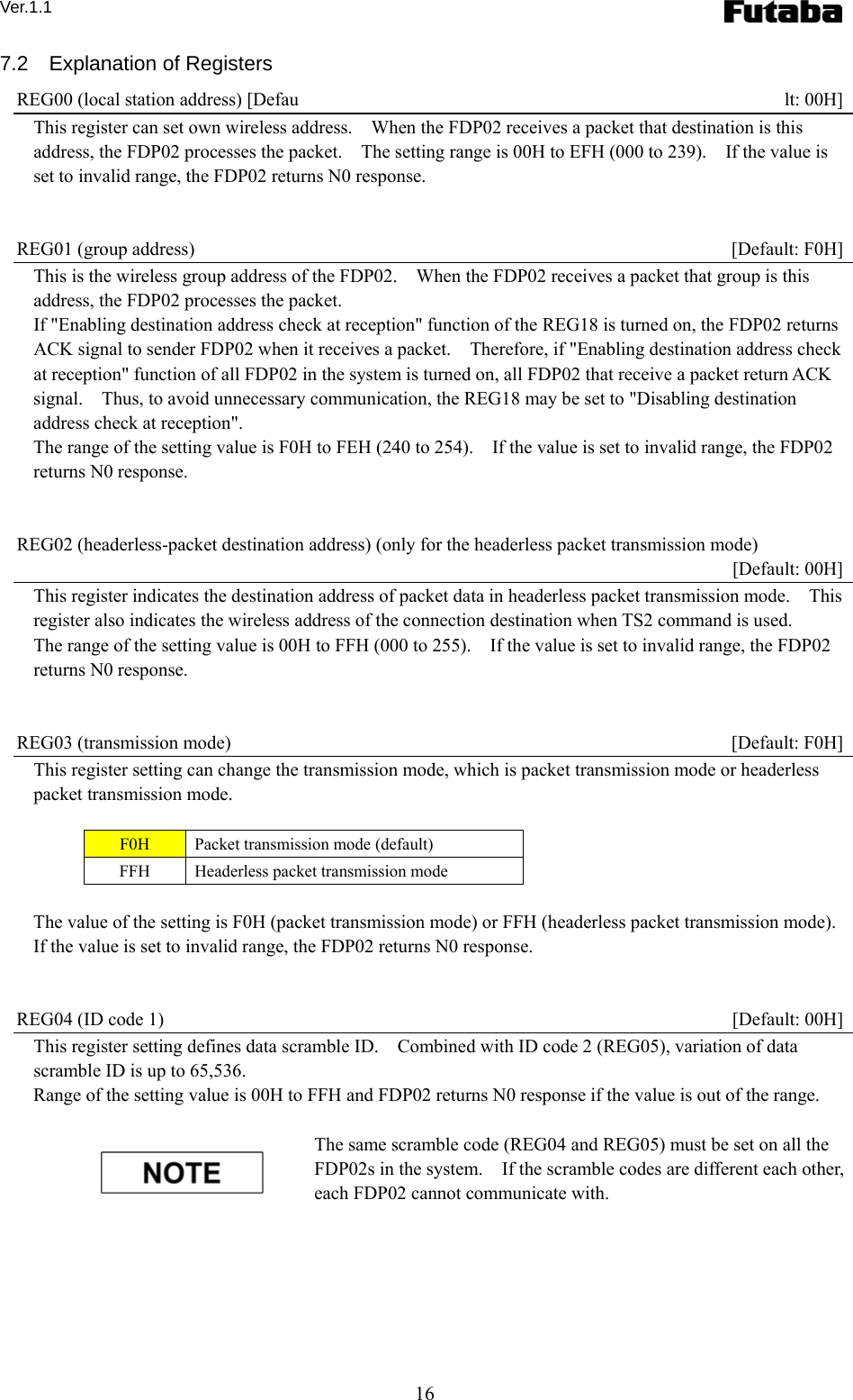 Ver.1.1 16 7.2  Explanation of Registers REG00 (local station address) [Defau lt: 00H] This register can set own wireless address.    When the FDP02 receives a packet that destination is this address, the FDP02 processes the packet.    The setting range is 00H to EFH (000 to 239).    If the value is set to invalid range, the FDP02 returns N0 response.       REG01 (group address)    [Default: F0H] This is the wireless group address of the FDP02.    When the FDP02 receives a packet that group is this address, the FDP02 processes the packet.     If &quot;Enabling destination address check at reception&quot; function of the REG18 is turned on, the FDP02 returns ACK signal to sender FDP02 when it receives a packet.    Therefore, if &quot;Enabling destination address check at reception&quot; function of all FDP02 in the system is turned on, all FDP02 that receive a packet return ACK signal.    Thus, to avoid unnecessary communication, the REG18 may be set to &quot;Disabling destination address check at reception&quot;.     The range of the setting value is F0H to FEH (240 to 254).    If the value is set to invalid range, the FDP02 returns N0 response.   REG02 (headerless-packet destination address) (only for the headerless packet transmission mode)    [Default: 00H] This register indicates the destination address of packet data in headerless packet transmission mode.    This register also indicates the wireless address of the connection destination when TS2 command is used. The range of the setting value is 00H to FFH (000 to 255).    If the value is set to invalid range, the FDP02 returns N0 response.   REG03 (transmission mode)    [Default: F0H] This register setting can change the transmission mode, which is packet transmission mode or headerless packet transmission mode.      F0H  Packet transmission mode (default) FFH  Headerless packet transmission mode  The value of the setting is F0H (packet transmission mode) or FFH (headerless packet transmission mode).   If the value is set to invalid range, the FDP02 returns N0 response.   REG04 (ID code 1)    [Default: 00H] This register setting defines data scramble ID.    Combined with ID code 2 (REG05), variation of data scramble ID is up to 65,536.     Range of the setting value is 00H to FFH and FDP02 returns N0 response if the value is out of the range.    The same scramble code (REG04 and REG05) must be set on all the FDP02s in the system.    If the scramble codes are different each other, each FDP02 cannot communicate with.       