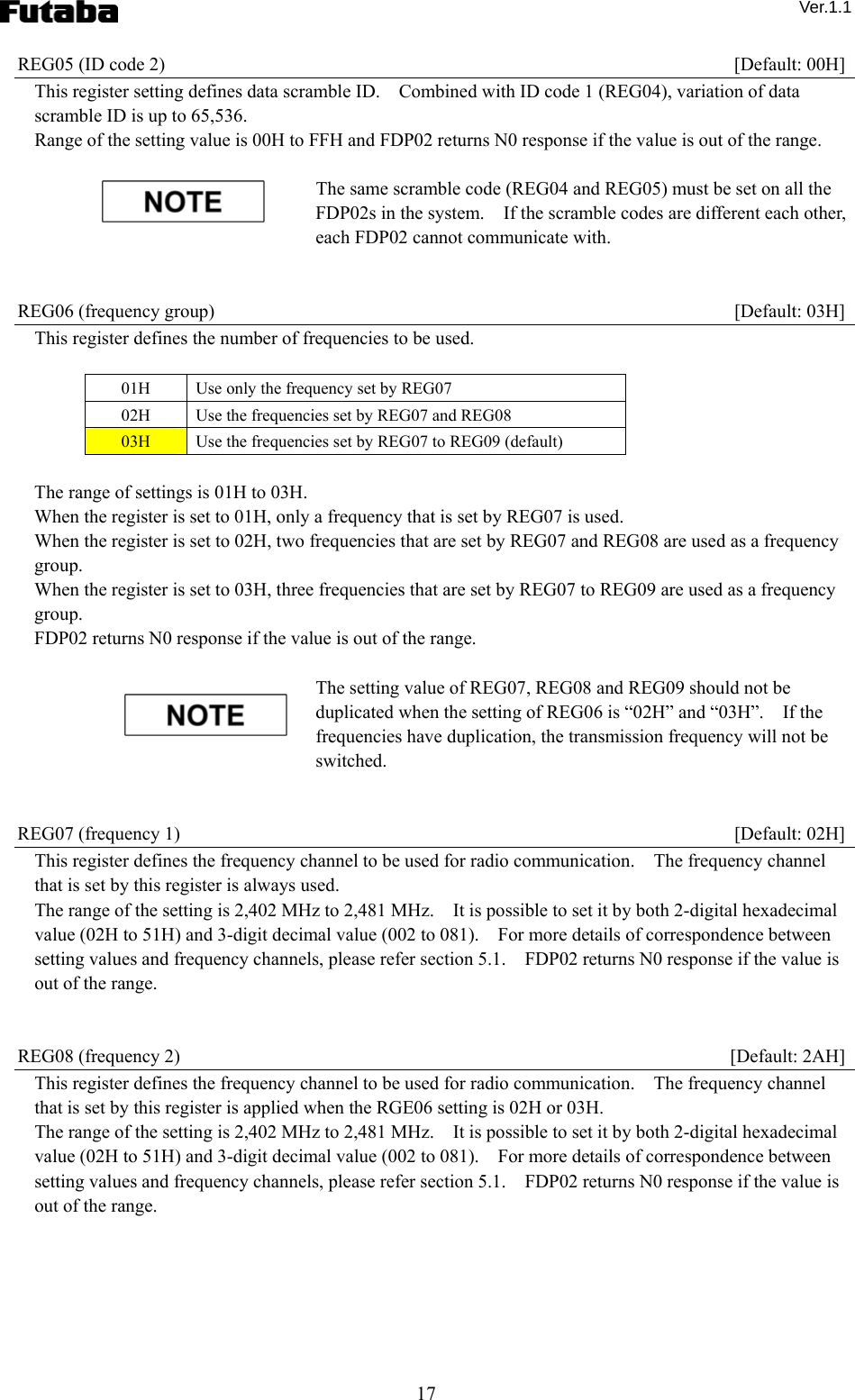  Ver.1.1 17 REG05 (ID code 2)    [Default: 00H] This register setting defines data scramble ID.    Combined with ID code 1 (REG04), variation of data scramble ID is up to 65,536.     Range of the setting value is 00H to FFH and FDP02 returns N0 response if the value is out of the range.    The same scramble code (REG04 and REG05) must be set on all the FDP02s in the system.    If the scramble codes are different each other, each FDP02 cannot communicate with.       REG06 (frequency group)    [Default: 03H] This register defines the number of frequencies to be used.  01H  Use only the frequency set by REG07 02H  Use the frequencies set by REG07 and REG08 03H  Use the frequencies set by REG07 to REG09 (default)  The range of settings is 01H to 03H. When the register is set to 01H, only a frequency that is set by REG07 is used. When the register is set to 02H, two frequencies that are set by REG07 and REG08 are used as a frequency group. When the register is set to 03H, three frequencies that are set by REG07 to REG09 are used as a frequency group. FDP02 returns N0 response if the value is out of the range.      The setting value of REG07, REG08 and REG09 should not be duplicated when the setting of REG06 is “02H” and “03H”.    If the frequencies have duplication, the transmission frequency will not be switched.   REG07 (frequency 1)    [Default: 02H] This register defines the frequency channel to be used for radio communication.    The frequency channel that is set by this register is always used. The range of the setting is 2,402 MHz to 2,481 MHz.    It is possible to set it by both 2-digital hexadecimal value (02H to 51H) and 3-digit decimal value (002 to 081).    For more details of correspondence between setting values and frequency channels, please refer section 5.1.    FDP02 returns N0 response if the value is out of the range.       REG08 (frequency 2)    [Default: 2AH] This register defines the frequency channel to be used for radio communication.    The frequency channel that is set by this register is applied when the RGE06 setting is 02H or 03H. The range of the setting is 2,402 MHz to 2,481 MHz.    It is possible to set it by both 2-digital hexadecimal value (02H to 51H) and 3-digit decimal value (002 to 081).    For more details of correspondence between setting values and frequency channels, please refer section 5.1.    FDP02 returns N0 response if the value is out of the range.       
