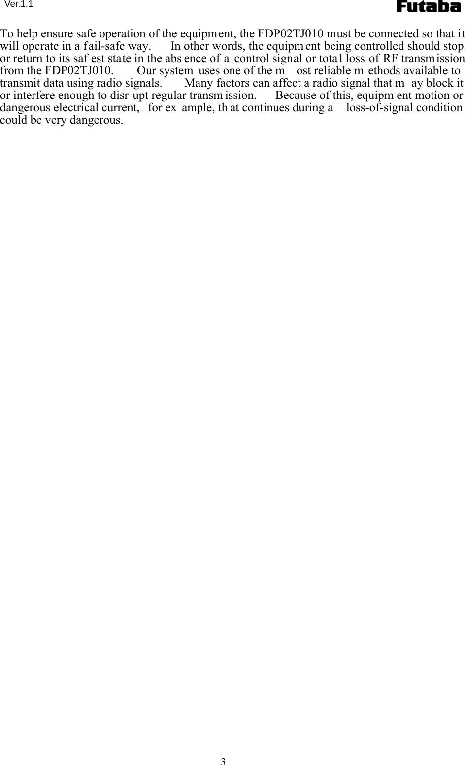  Ver.1.1 3 To help ensure safe operation of the equipment, the FDP02TJ010 must be connected so that it will operate in a fail-safe way.   In other words, the equipm ent being controlled should stop or return to its saf est state in the abs ence of a control signal or tota l loss of RF transm ission from the FDP02TJ010.   Our system  uses one of the m ost reliable m ethods available to transmit data using radio signals.   Many factors can affect a radio signal that m ay block it or interfere enough to disr upt regular transm ission.   Because of this, equipm ent motion or dangerous electrical current,  for ex ample, th at continues during a  loss-of-signal condition could be very dangerous. 