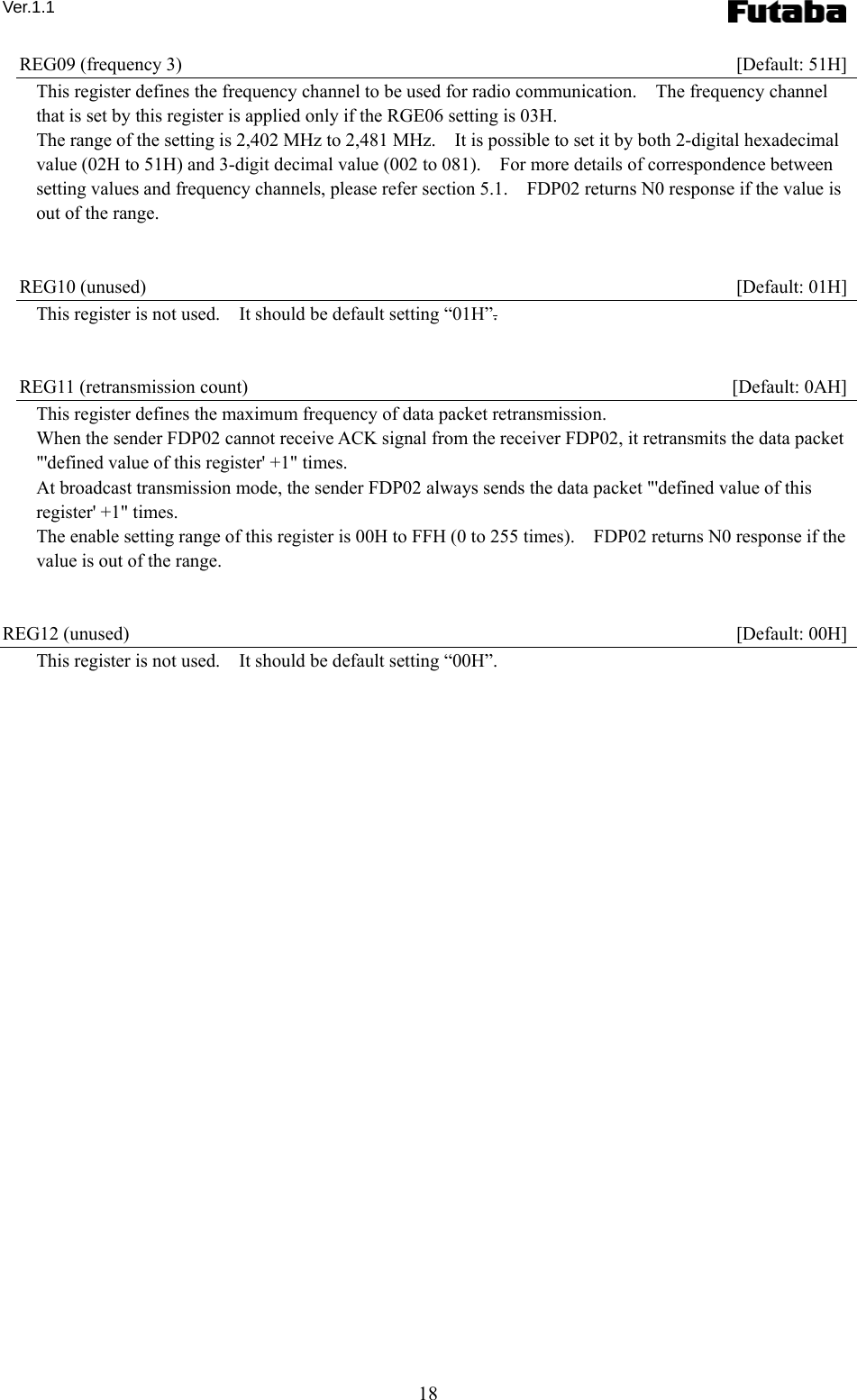 Ver.1.1 18 REG09 (frequency 3)    [Default: 51H] This register defines the frequency channel to be used for radio communication.    The frequency channel that is set by this register is applied only if the RGE06 setting is 03H. The range of the setting is 2,402 MHz to 2,481 MHz.    It is possible to set it by both 2-digital hexadecimal value (02H to 51H) and 3-digit decimal value (002 to 081).    For more details of correspondence between setting values and frequency channels, please refer section 5.1.    FDP02 returns N0 response if the value is out of the range.       REG10 (unused)    [Default: 01H] This register is not used.    It should be default setting “01H”.   REG11 (retransmission count)    [Default: 0AH] This register defines the maximum frequency of data packet retransmission. When the sender FDP02 cannot receive ACK signal from the receiver FDP02, it retransmits the data packet &quot;&apos;defined value of this register&apos; +1&quot; times. At broadcast transmission mode, the sender FDP02 always sends the data packet &quot;&apos;defined value of this register&apos; +1&quot; times.     The enable setting range of this register is 00H to FFH (0 to 255 times).    FDP02 returns N0 response if the value is out of the range.       REG12 (unused)    [Default: 00H] This register is not used.    It should be default setting “00H”.   