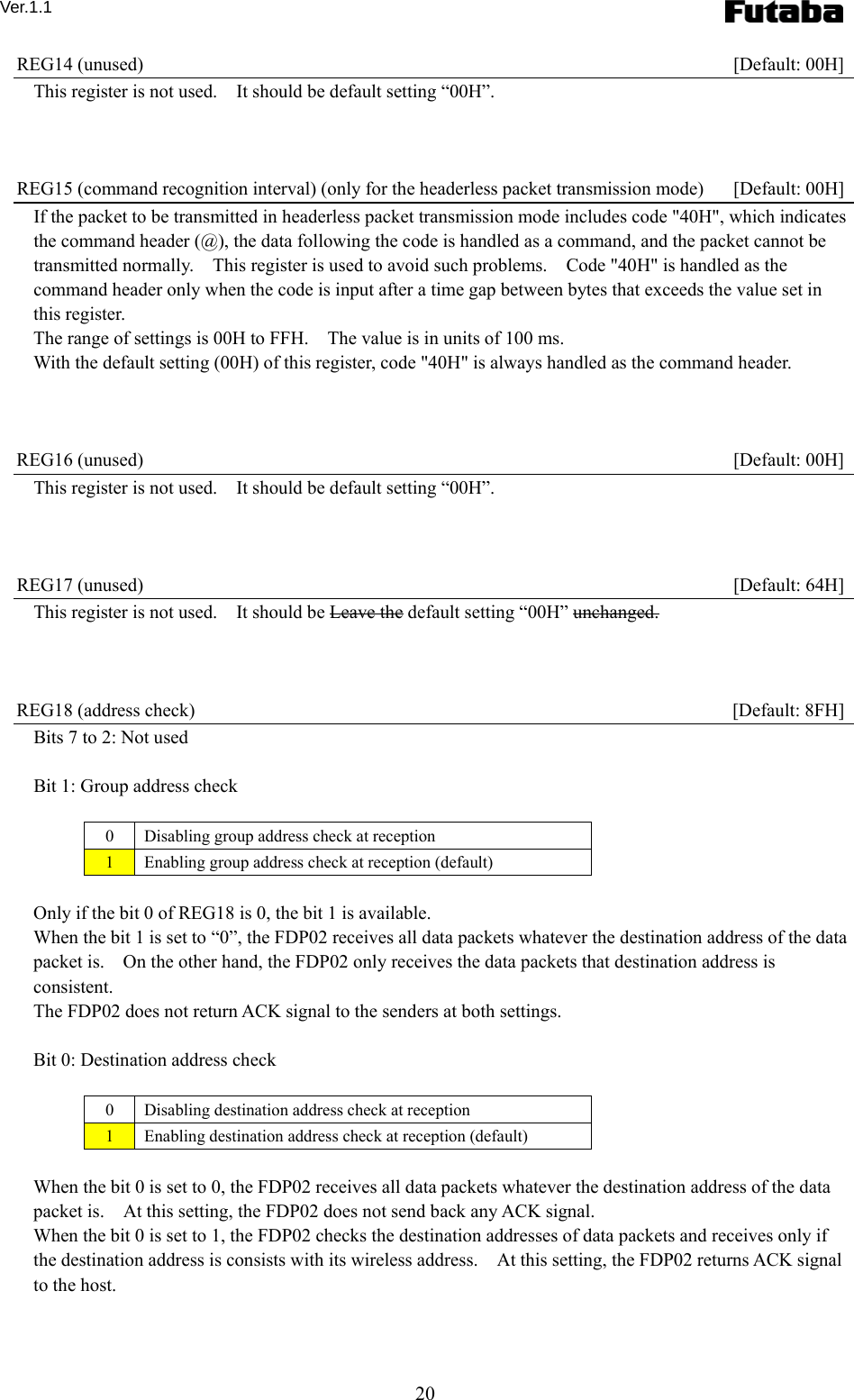 Ver.1.1 20 REG14 (unused)    [Default: 00H] This register is not used.    It should be default setting “00H”.    REG15 (command recognition interval) (only for the headerless packet transmission mode)    [Default: 00H] If the packet to be transmitted in headerless packet transmission mode includes code &quot;40H&quot;, which indicates the command header (@), the data following the code is handled as a command, and the packet cannot be transmitted normally.    This register is used to avoid such problems.    Code &quot;40H&quot; is handled as the command header only when the code is input after a time gap between bytes that exceeds the value set in this register. The range of settings is 00H to FFH.    The value is in units of 100 ms. With the default setting (00H) of this register, code &quot;40H&quot; is always handled as the command header.    REG16 (unused)    [Default: 00H] This register is not used.    It should be default setting “00H”.    REG17 (unused)    [Default: 64H] This register is not used.    It should be Leave the default setting “00H” unchanged.    REG18 (address check)    [Default: 8FH] Bits 7 to 2: Not used  Bit 1: Group address check  0  Disabling group address check at reception 1  Enabling group address check at reception (default)  Only if the bit 0 of REG18 is 0, the bit 1 is available.     When the bit 1 is set to “0”, the FDP02 receives all data packets whatever the destination address of the data packet is.    On the other hand, the FDP02 only receives the data packets that destination address is consistent. The FDP02 does not return ACK signal to the senders at both settings.  Bit 0: Destination address check  0  Disabling destination address check at reception 1  Enabling destination address check at reception (default)  When the bit 0 is set to 0, the FDP02 receives all data packets whatever the destination address of the data packet is.    At this setting, the FDP02 does not send back any ACK signal.     When the bit 0 is set to 1, the FDP02 checks the destination addresses of data packets and receives only if the destination address is consists with its wireless address.    At this setting, the FDP02 returns ACK signal to the host.   