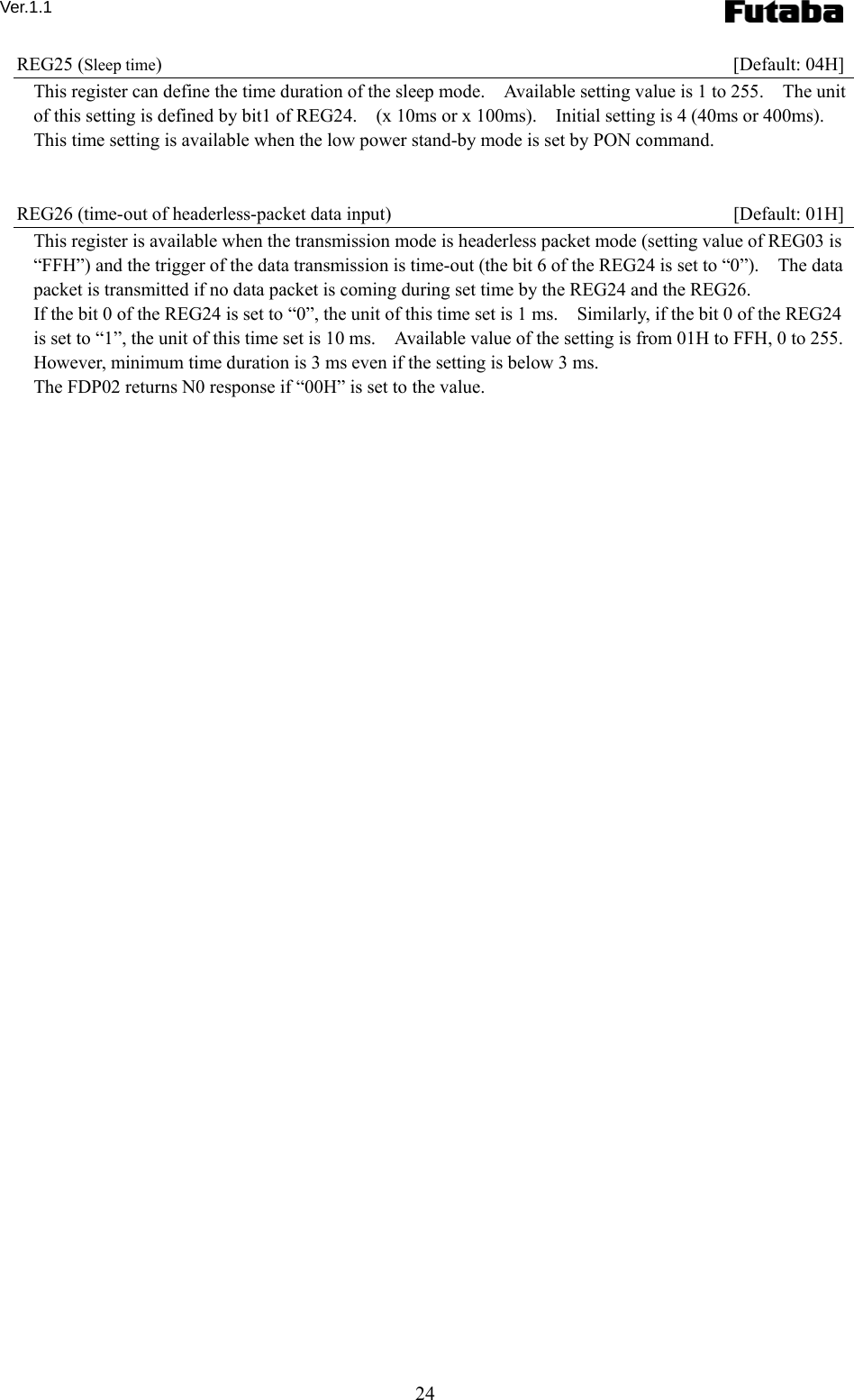 Ver.1.1 24 REG25 (Sleep time)   [Default: 04H] This register can define the time duration of the sleep mode.    Available setting value is 1 to 255.    The unit of this setting is defined by bit1 of REG24.    (x 10ms or x 100ms).    Initial setting is 4 (40ms or 400ms).   This time setting is available when the low power stand-by mode is set by PON command.   REG26 (time-out of headerless-packet data input)    [Default: 01H] This register is available when the transmission mode is headerless packet mode (setting value of REG03 is “FFH”) and the trigger of the data transmission is time-out (the bit 6 of the REG24 is set to “0”).    The data packet is transmitted if no data packet is coming during set time by the REG24 and the REG26. If the bit 0 of the REG24 is set to “0”, the unit of this time set is 1 ms.    Similarly, if the bit 0 of the REG24 is set to “1”, the unit of this time set is 10 ms.    Available value of the setting is from 01H to FFH, 0 to 255.       However, minimum time duration is 3 ms even if the setting is below 3 ms.     The FDP02 returns N0 response if “00H” is set to the value.     