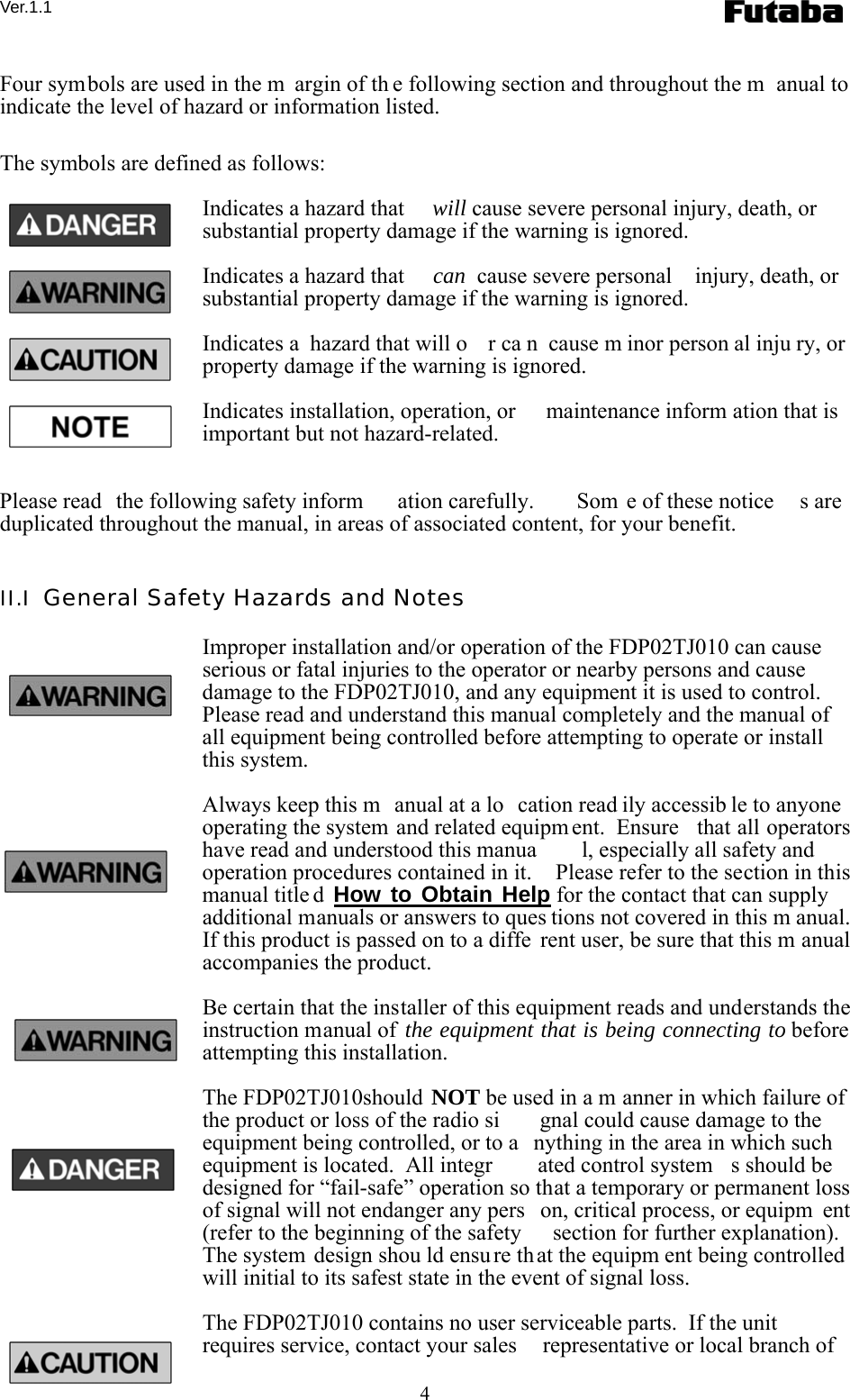 Ver.1.1 4 Four symbols are used in the m argin of th e following section and throughout the m anual to indicate the level of hazard or information listed.  The symbols are defined as follows: Indicates a hazard that  will cause severe personal injury, death, or substantial property damage if the warning is ignored. Indicates a hazard that  can  cause severe personal  injury, death, or substantial property damage if the warning is ignored. Indicates a  hazard that will o r ca n cause m inor person al inju ry, or property damage if the warning is ignored. Indicates installation, operation, or  maintenance inform ation that is important but not hazard-related.  Please read  the following safety inform ation carefully.   Som e of these notice s are duplicated throughout the manual, in areas of associated content, for your benefit.   II.I  General Safety Hazards and Notes Improper installation and/or operation of the FDP02TJ010 can cause serious or fatal injuries to the operator or nearby persons and cause damage to the FDP02TJ010, and any equipment it is used to control.  Please read and understand this manual completely and the manual of all equipment being controlled before attempting to operate or install this system. Always keep this m anual at a lo cation read ily accessib le to anyone operating the system and related equipm ent.  Ensure  that all operators have read and understood this manua l, especially all safety and operation procedures contained in it.    Please refer to the section in this manual title d How to Obtain Help for the contact that can supply additional manuals or answers to ques tions not covered in this m anual.   If this product is passed on to a diffe rent user, be sure that this m anual accompanies the product. Be certain that the installer of this equipment reads and understands the instruction manual of the equipment that is being connecting to before attempting this installation. The FDP02TJ010should NOT be used in a m anner in which failure of  the product or loss of the radio si gnal could cause damage to the equipment being controlled, or to a nything in the area in which such equipment is located.  All integr ated control system s should be designed for “fail-safe” operation so that a temporary or permanent loss of signal will not endanger any pers on, critical process, or equipm ent (refer to the beginning of the safety  section for further explanation).   The system design shou ld ensure that the equipm ent being controlled will initial to its safest state in the event of signal loss. The FDP02TJ010 contains no user serviceable parts.  If the unit requires service, contact your sales  representative or local branch of 