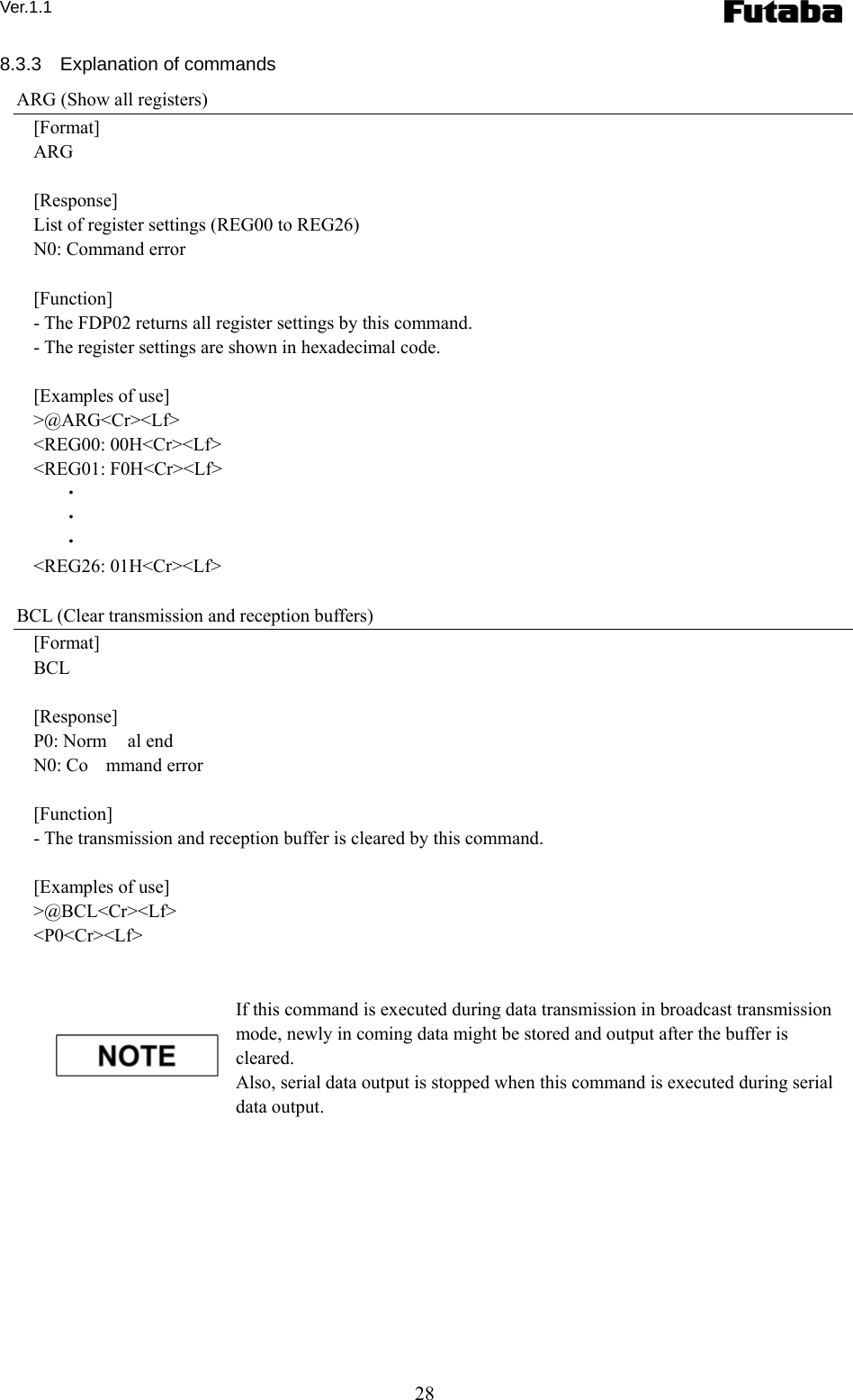 Ver.1.1 28 8.3.3  Explanation of commands ARG (Show all registers) [Format] ARG  [Response] List of register settings (REG00 to REG26) N0: Command error  [Function] - The FDP02 returns all register settings by this command.   - The register settings are shown in hexadecimal code.    [Examples of use] &gt;@ARG&lt;Cr&gt;&lt;Lf&gt; &lt;REG00: 00H&lt;Cr&gt;&lt;Lf&gt; &lt;REG01: F0H&lt;Cr&gt;&lt;Lf&gt;    ・    ・    ・ &lt;REG26: 01H&lt;Cr&gt;&lt;Lf&gt;  BCL (Clear transmission and reception buffers) [Format] BCL  [Response] P0: Norm al end N0: Co mmand error  [Function] - The transmission and reception buffer is cleared by this command.      [Examples of use] &gt;@BCL&lt;Cr&gt;&lt;Lf&gt; &lt;P0&lt;Cr&gt;&lt;Lf&gt;   If this command is executed during data transmission in broadcast transmission mode, newly in coming data might be stored and output after the buffer is cleared.    Also, serial data output is stopped when this command is executed during serial data output.     