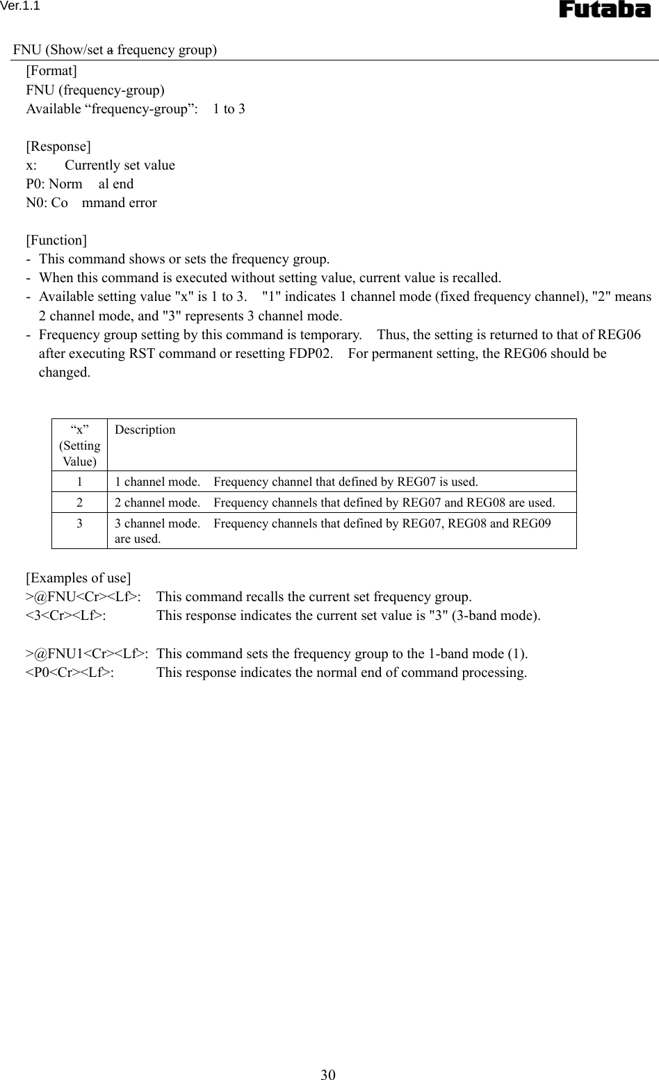 Ver.1.1 30 FNU (Show/set a frequency group) [Format] FNU (frequency-group) Available “frequency-group”:    1 to 3  [Response] x:    Currently set value P0: Norm al end N0: Co mmand error  [Function] -   This command shows or sets the frequency group. -   When this command is executed without setting value, current value is recalled.     -   Available setting value &quot;x&quot; is 1 to 3.    &quot;1&quot; indicates 1 channel mode (fixed frequency channel), &quot;2&quot; means 2 channel mode, and &quot;3&quot; represents 3 channel mode. -   Frequency group setting by this command is temporary.    Thus, the setting is returned to that of REG06 after executing RST command or resetting FDP02.    For permanent setting, the REG06 should be changed.     “x” (Setting Va lu e)  Description 1  1 channel mode.    Frequency channel that defined by REG07 is used.     2  2 channel mode.    Frequency channels that defined by REG07 and REG08 are used.     3  3 channel mode.    Frequency channels that defined by REG07, REG08 and REG09 are used.    [Examples of use] &gt;@FNU&lt;Cr&gt;&lt;Lf&gt;:    This command recalls the current set frequency group. &lt;3&lt;Cr&gt;&lt;Lf&gt;:    This response indicates the current set value is &quot;3&quot; (3-band mode).  &gt;@FNU1&lt;Cr&gt;&lt;Lf&gt;:   This command sets the frequency group to the 1-band mode (1). &lt;P0&lt;Cr&gt;&lt;Lf&gt;:    This response indicates the normal end of command processing.  