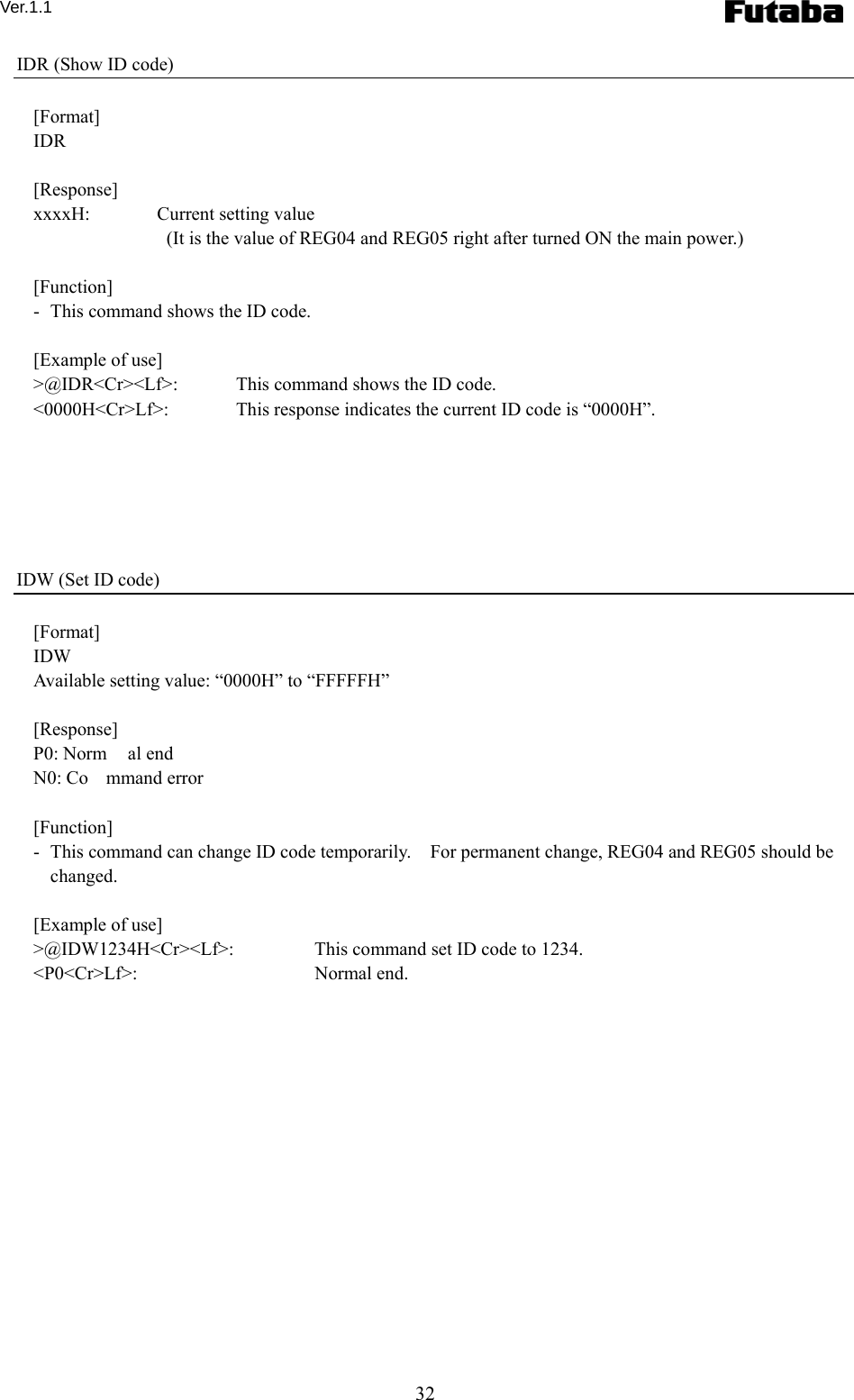 Ver.1.1 32 IDR (Show ID code)  [Format] IDR  [Response] xxxxH:  Current setting value       (It is the value of REG04 and REG05 right after turned ON the main power.)  [Function] -   This command shows the ID code.  [Example of use] &gt;@IDR&lt;Cr&gt;&lt;Lf&gt;:    This command shows the ID code. &lt;0000H&lt;Cr&gt;Lf&gt;:      This response indicates the current ID code is “0000H”.       IDW (Set ID code)  [Format] IDW Available setting value: “0000H” to “FFFFFH”  [Response] P0: Norm al end N0: Co mmand error  [Function] -   This command can change ID code temporarily.    For permanent change, REG04 and REG05 should be changed.  [Example of use] &gt;@IDW1234H&lt;Cr&gt;&lt;Lf&gt;:    This command set ID code to 1234. &lt;P0&lt;Cr&gt;Lf&gt;:       Normal end. 