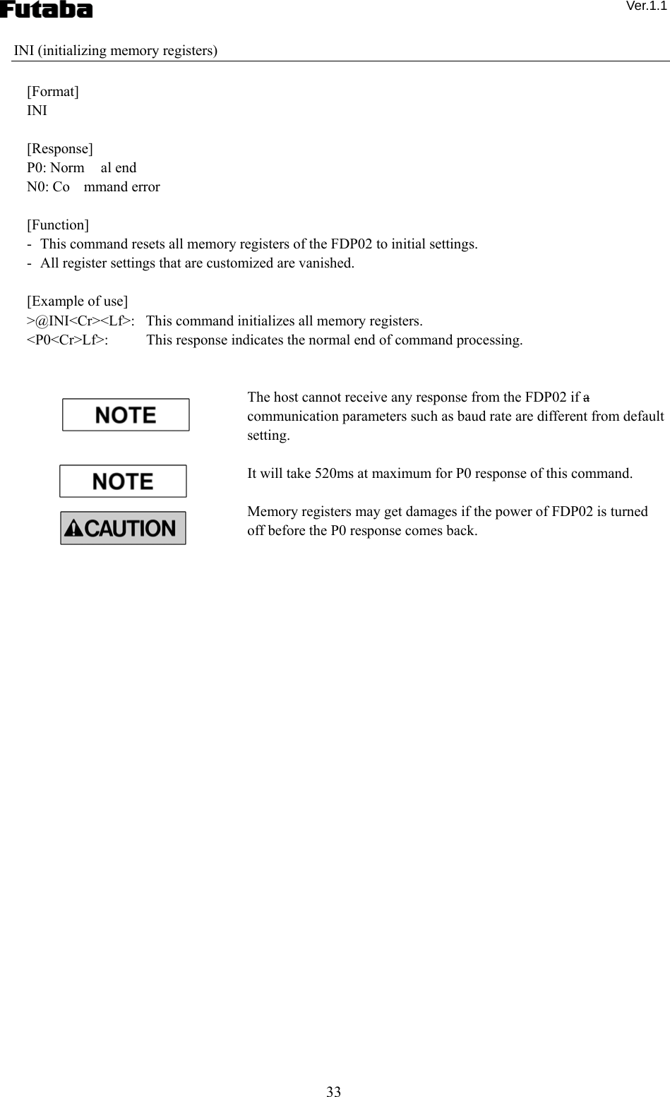  Ver.1.1 33 INI (initializing memory registers)  [Format] INI  [Response] P0: Norm al end N0: Co mmand error  [Function] -   This command resets all memory registers of the FDP02 to initial settings. -   All register settings that are customized are vanished.      [Example of use] &gt;@INI&lt;Cr&gt;&lt;Lf&gt;:   This command initializes all memory registers. &lt;P0&lt;Cr&gt;Lf&gt;:    This response indicates the normal end of command processing.   The host cannot receive any response from the FDP02 if a communication parameters such as baud rate are different from default setting.    It will take 520ms at maximum for P0 response of this command.        Memory registers may get damages if the power of FDP02 is turned off before the P0 response comes back.      