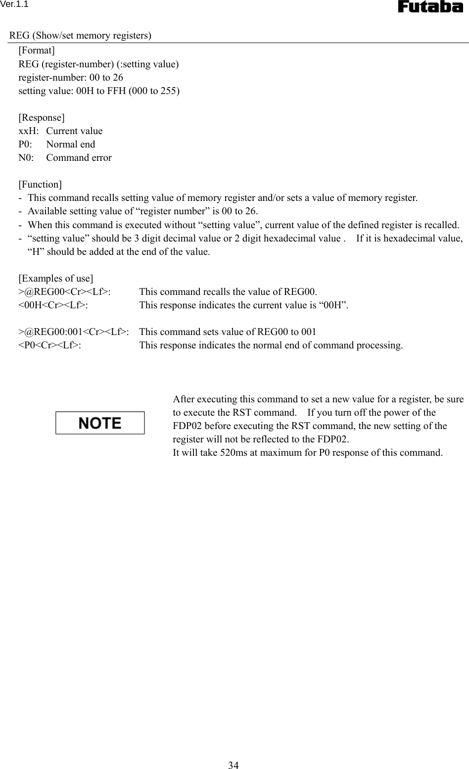 Ver.1.1 34 REG (Show/set memory registers) [Format] REG (register-number) (:setting value) register-number: 00 to 26 setting value: 00H to FFH (000 to 255)  [Response] xxH:  Current value P0:   Normal end N0:   Command error  [Function] -   This command recalls setting value of memory register and/or sets a value of memory register. -   Available setting value of “register number” is 00 to 26.  -   When this command is executed without “setting value”, current value of the defined register is recalled.     -   “setting value” should be 3 digit decimal value or 2 digit hexadecimal value .    If it is hexadecimal value, “H” should be added at the end of the value.      [Examples of use] &gt;@REG00&lt;Cr&gt;&lt;Lf&gt;:    This command recalls the value of REG00.     &lt;00H&lt;Cr&gt;&lt;Lf&gt;:    This response indicates the current value is “00H”.  &gt;@REG00:001&lt;Cr&gt;&lt;Lf&gt;:    This command sets value of REG00 to 001   &lt;P0&lt;Cr&gt;&lt;Lf&gt;:    This response indicates the normal end of command processing.    After executing this command to set a new value for a register, be sure to execute the RST command.    If you turn off the power of the FDP02 before executing the RST command, the new setting of the register will not be reflected to the FDP02.     It will take 520ms at maximum for P0 response of this command.      