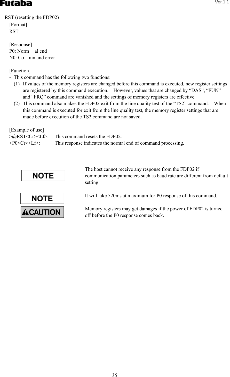  Ver.1.1 35 RST (resetting the FDP02) [Format] RST  [Response] P0: Norm al end N0: Co mmand error  [Function] -   This command has the following two functions: (1)   If values of the memory registers are changed before this command is executed, new register settings are registered by this command execution.    However, values that are changed by “DAS”, “FUN” and “FRQ” command are vanished and the settings of memory registers are effective.     (2)   This command also makes the FDP02 exit from the line quality test of the “TS2” command.    When this command is executed for exit from the line quality test, the memory register settings that are made before execution of the TS2 command are not saved.  [Example of use] &gt;@RST&lt;Cr&gt;&lt;Lf&gt;:   This command resets the FDP02. &lt;P0&lt;Cr&gt;&lt;Lf&gt;:    This response indicates the normal end of command processing.    The host cannot receive any response from the FDP02 if communication parameters such as baud rate are different from default setting.    It will take 520ms at maximum for P0 response of this command.      Memory registers may get damages if the power of FDP02 is turned off before the P0 response comes back.     