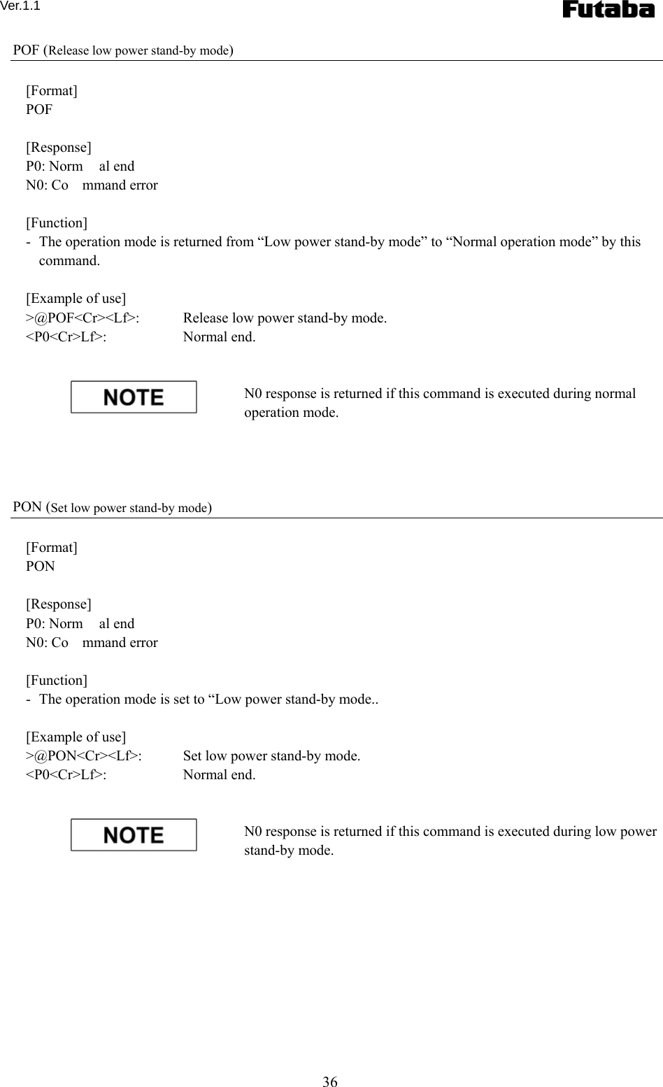 Ver.1.1 36 POF (Release low power stand-by mode)  [Format] POF  [Response] P0: Norm al end N0: Co mmand error  [Function] -   The operation mode is returned from “Low power stand-by mode” to “Normal operation mode” by this command.  [Example of use] &gt;@POF&lt;Cr&gt;&lt;Lf&gt;:   Release low power stand-by mode. &lt;P0&lt;Cr&gt;Lf&gt;:     Normal end.   N0 response is returned if this command is executed during normal operation mode.     PON (Set low power stand-by mode)  [Format] PON  [Response] P0: Norm al end N0: Co mmand error  [Function] -   The operation mode is set to “Low power stand-by mode..  [Example of use] &gt;@PON&lt;Cr&gt;&lt;Lf&gt;:    Set low power stand-by mode. &lt;P0&lt;Cr&gt;Lf&gt;:     Normal end.   N0 response is returned if this command is executed during low power stand-by mode.   